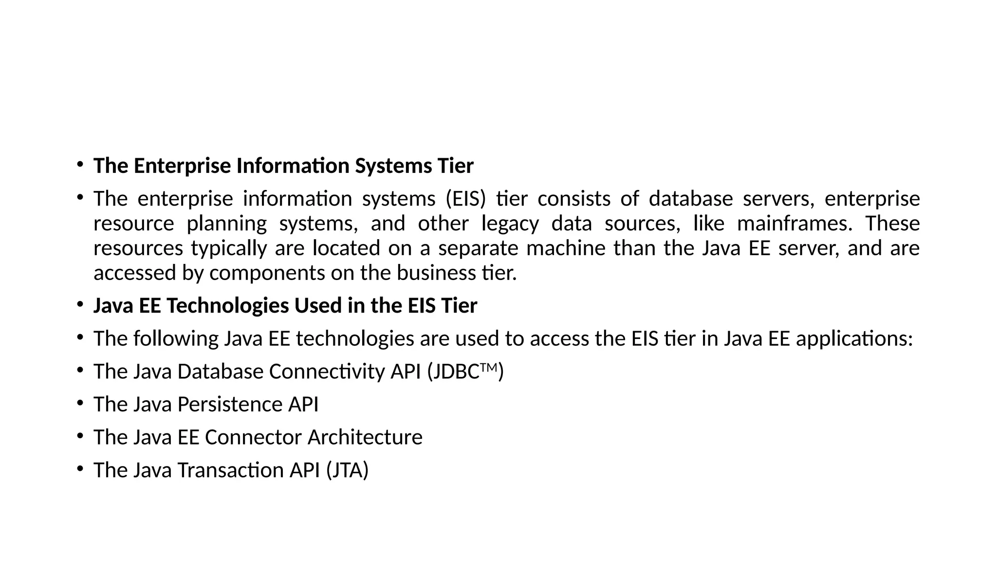 • The Enterprise Information Systems Tier
• The enterprise information systems (EIS) tier consists of database servers, enterprise
resource planning systems, and other legacy data sources, like mainframes. These
resources typically are located on a separate machine than the Java EE server, and are
accessed by components on the business tier.
• Java EE Technologies Used in the EIS Tier
• The following Java EE technologies are used to access the EIS tier in Java EE applications:
• The Java Database Connectivity API (JDBCTM
)
• The Java Persistence API
• The Java EE Connector Architecture
• The Java Transaction API (JTA)
 