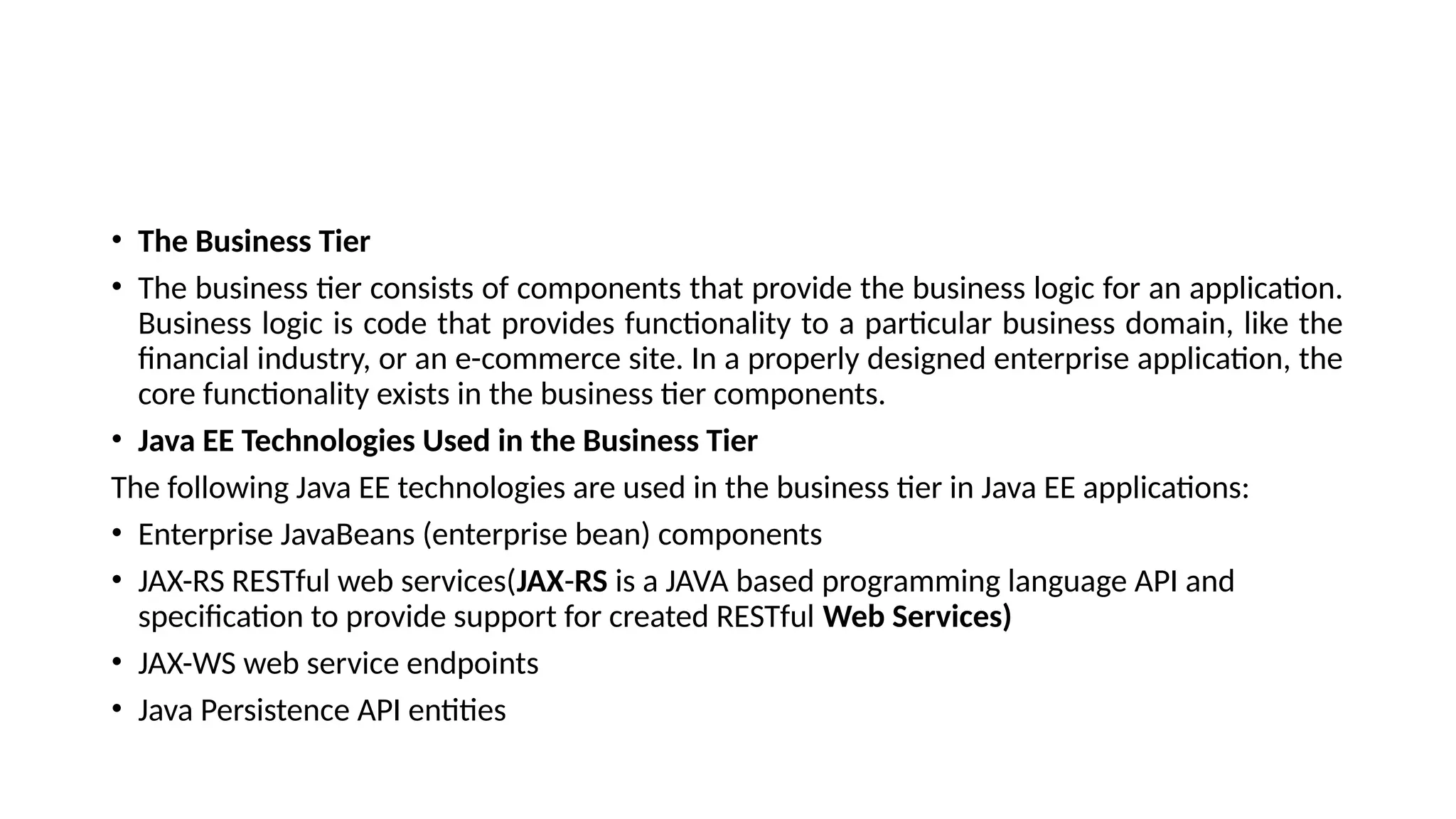 • The Business Tier
• The business tier consists of components that provide the business logic for an application.
Business logic is code that provides functionality to a particular business domain, like the
financial industry, or an e-commerce site. In a properly designed enterprise application, the
core functionality exists in the business tier components.
• Java EE Technologies Used in the Business Tier
The following Java EE technologies are used in the business tier in Java EE applications:
• Enterprise JavaBeans (enterprise bean) components
• JAX-RS RESTful web services(JAX-RS is a JAVA based programming language API and
specification to provide support for created RESTful Web Services)
• JAX-WS web service endpoints
• Java Persistence API entities
 