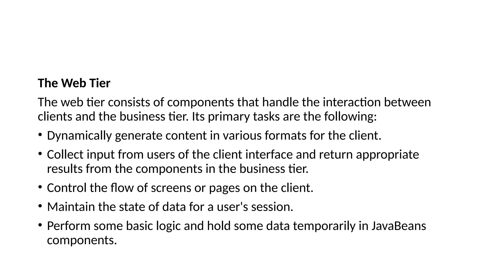 The Web Tier
The web tier consists of components that handle the interaction between
clients and the business tier. Its primary tasks are the following:
• Dynamically generate content in various formats for the client.
• Collect input from users of the client interface and return appropriate
results from the components in the business tier.
• Control the flow of screens or pages on the client.
• Maintain the state of data for a user's session.
• Perform some basic logic and hold some data temporarily in JavaBeans
components.
 