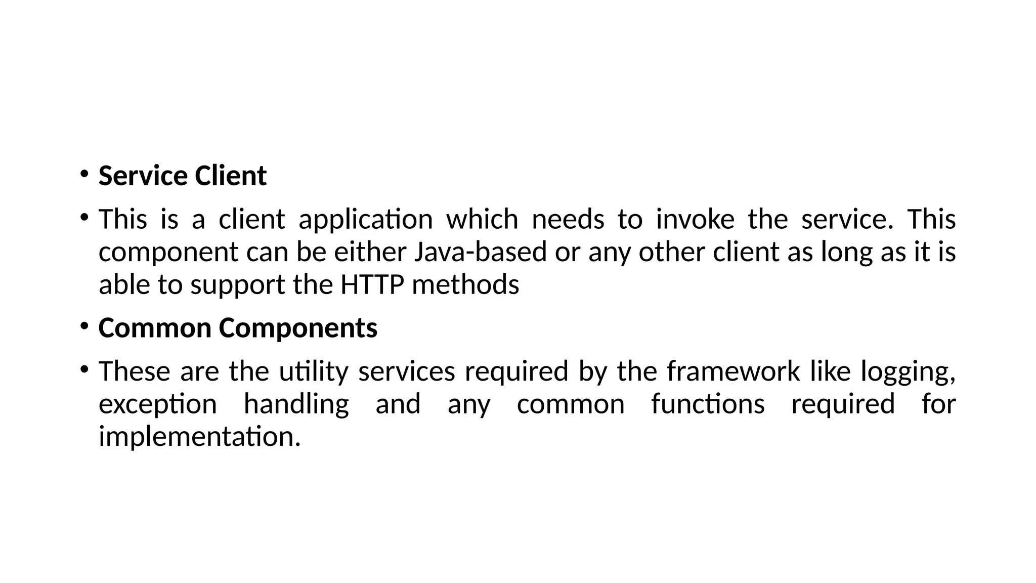 • Service Client
• This is a client application which needs to invoke the service. This
component can be either Java-based or any other client as long as it is
able to support the HTTP methods
• Common Components
• These are the utility services required by the framework like logging,
exception handling and any common functions required for
implementation.
 