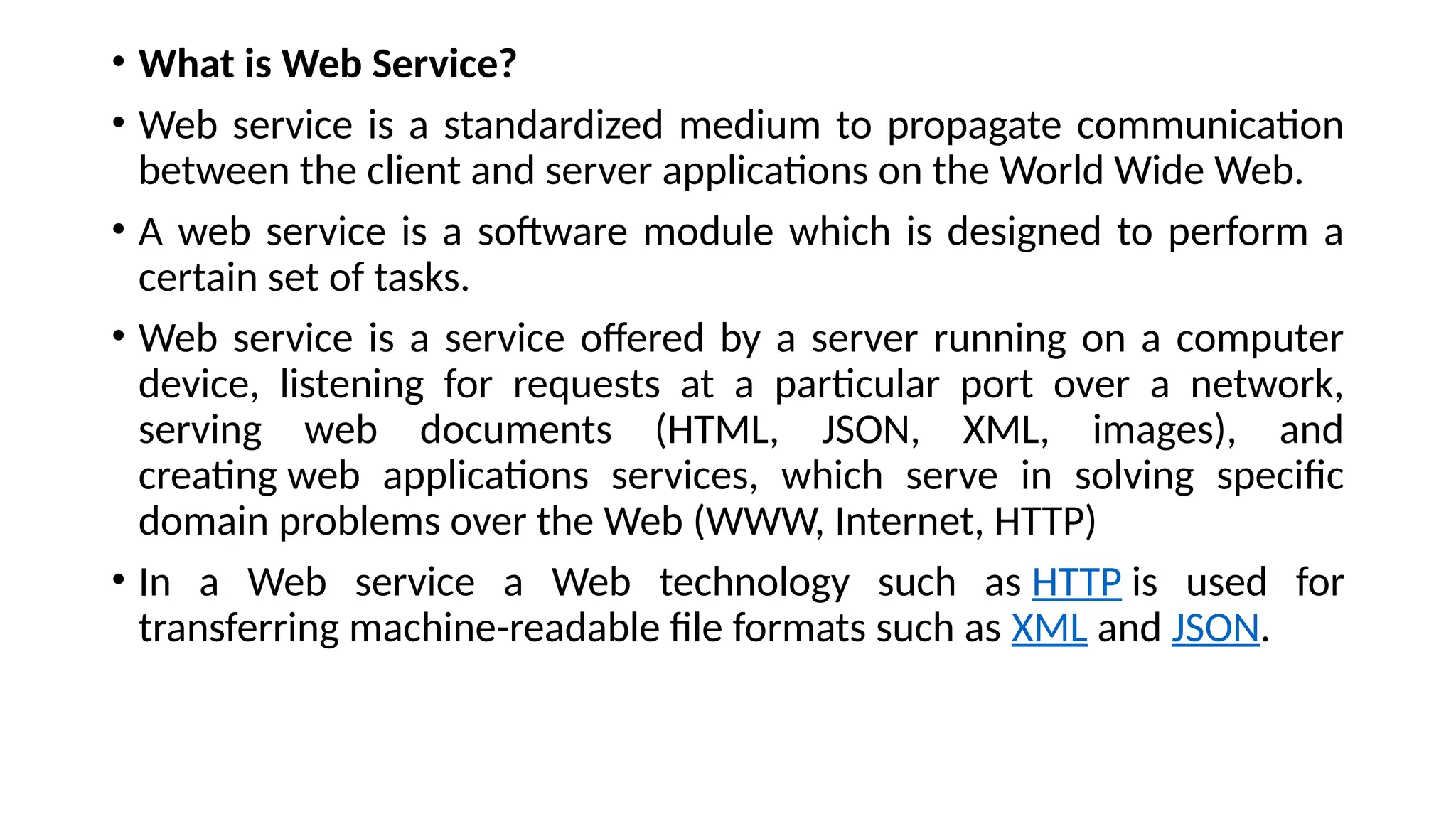 • What is Web Service?
• Web service is a standardized medium to propagate communication
between the client and server applications on the World Wide Web.
• A web service is a software module which is designed to perform a
certain set of tasks.
• Web service is a service offered by a server running on a computer
device, listening for requests at a particular port over a network,
serving web documents (HTML, JSON, XML, images), and
creating web applications services, which serve in solving specific
domain problems over the Web (WWW, Internet, HTTP)
• In a Web service a Web technology such as HTTP is used for
transferring machine-readable file formats such as XML and JSON.
 
