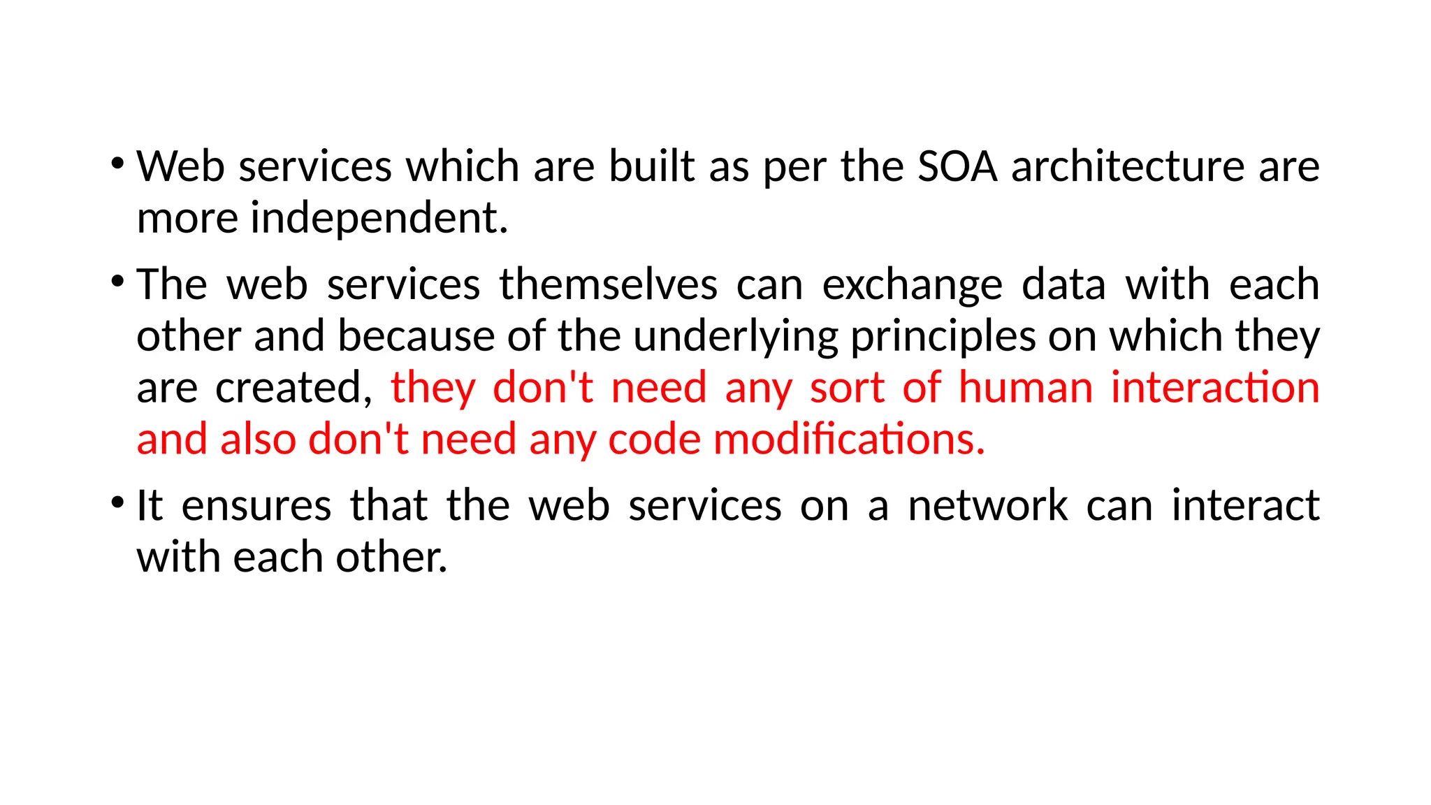• Web services which are built as per the SOA architecture are
more independent.
• The web services themselves can exchange data with each
other and because of the underlying principles on which they
are created, they don't need any sort of human interaction
and also don't need any code modifications.
• It ensures that the web services on a network can interact
with each other.
 