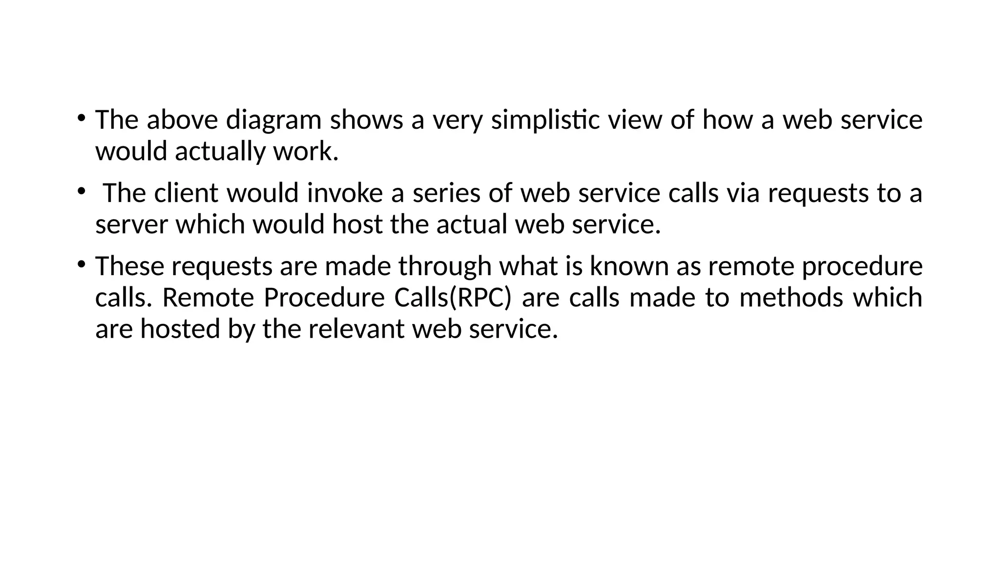 • The above diagram shows a very simplistic view of how a web service
would actually work.
• The client would invoke a series of web service calls via requests to a
server which would host the actual web service.
• These requests are made through what is known as remote procedure
calls. Remote Procedure Calls(RPC) are calls made to methods which
are hosted by the relevant web service.
 