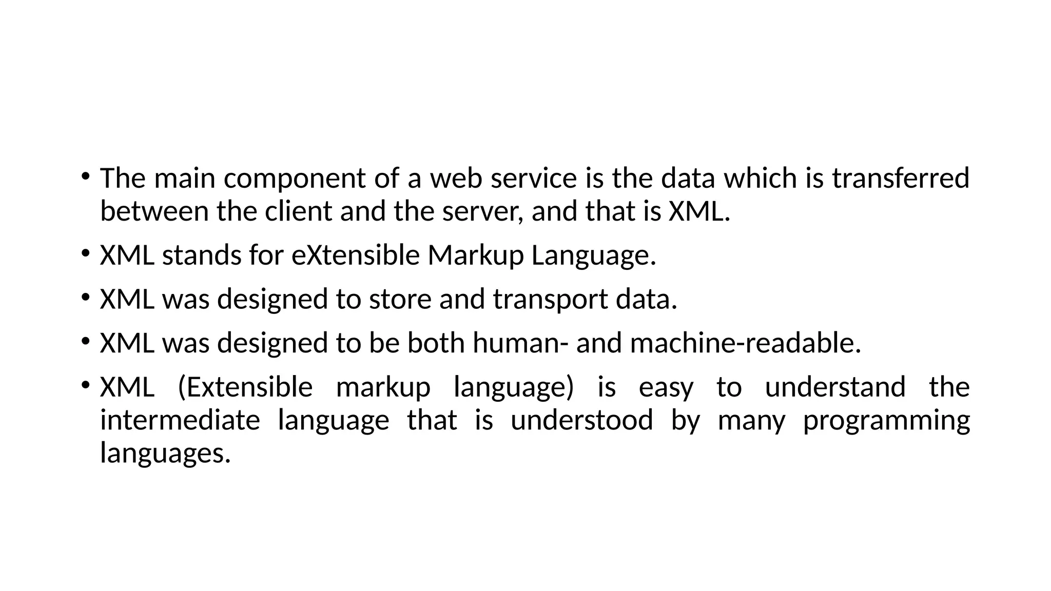 • The main component of a web service is the data which is transferred
between the client and the server, and that is XML.
• XML stands for eXtensible Markup Language.
• XML was designed to store and transport data.
• XML was designed to be both human- and machine-readable.
• XML (Extensible markup language) is easy to understand the
intermediate language that is understood by many programming
languages.
 