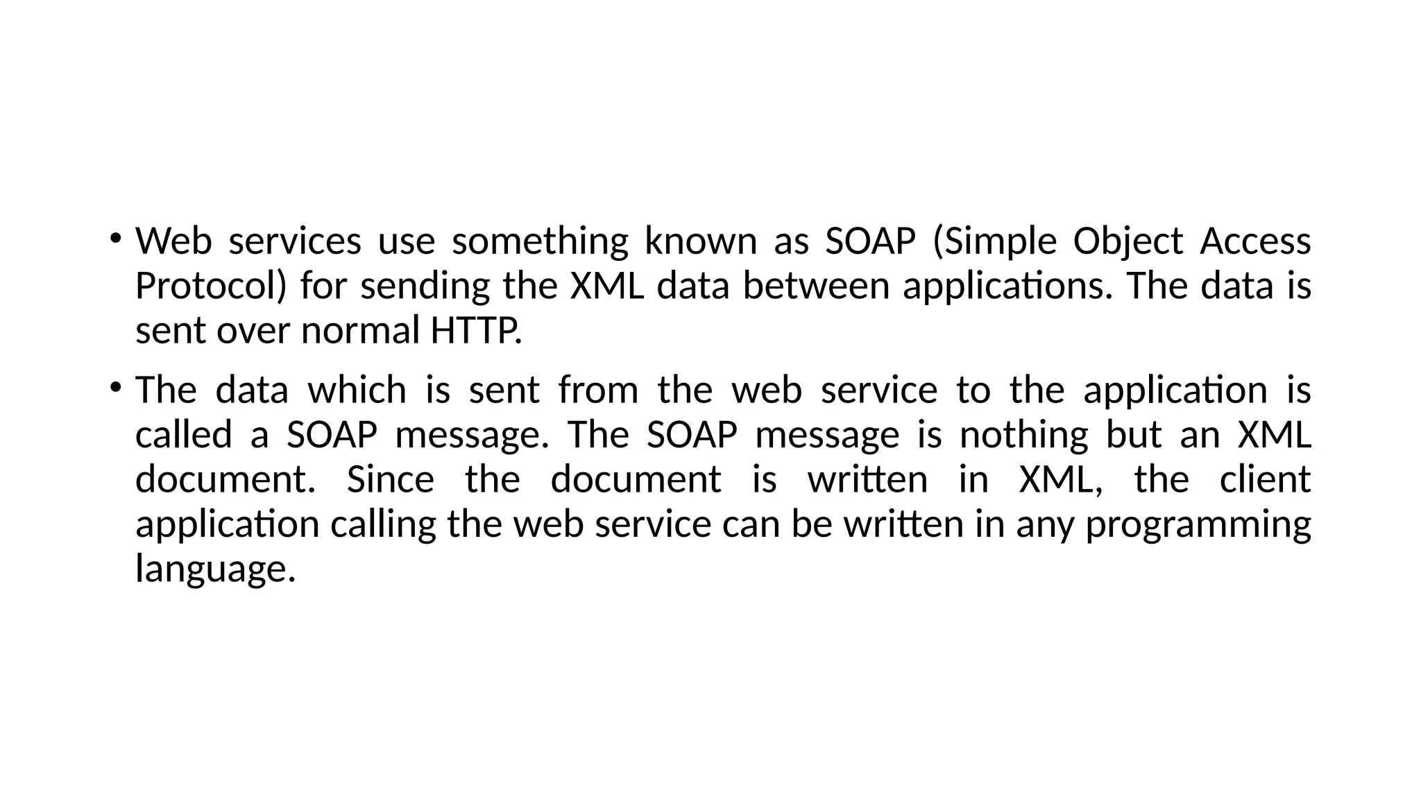 • Web services use something known as SOAP (Simple Object Access
Protocol) for sending the XML data between applications. The data is
sent over normal HTTP.
• The data which is sent from the web service to the application is
called a SOAP message. The SOAP message is nothing but an XML
document. Since the document is written in XML, the client
application calling the web service can be written in any programming
language.
 
