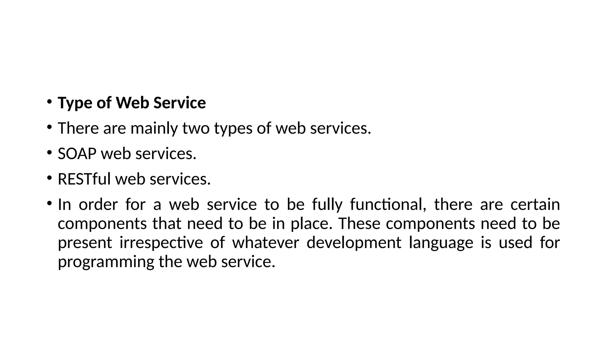 • Type of Web Service
• There are mainly two types of web services.
• SOAP web services.
• RESTful web services.
• In order for a web service to be fully functional, there are certain
components that need to be in place. These components need to be
present irrespective of whatever development language is used for
programming the web service.
 