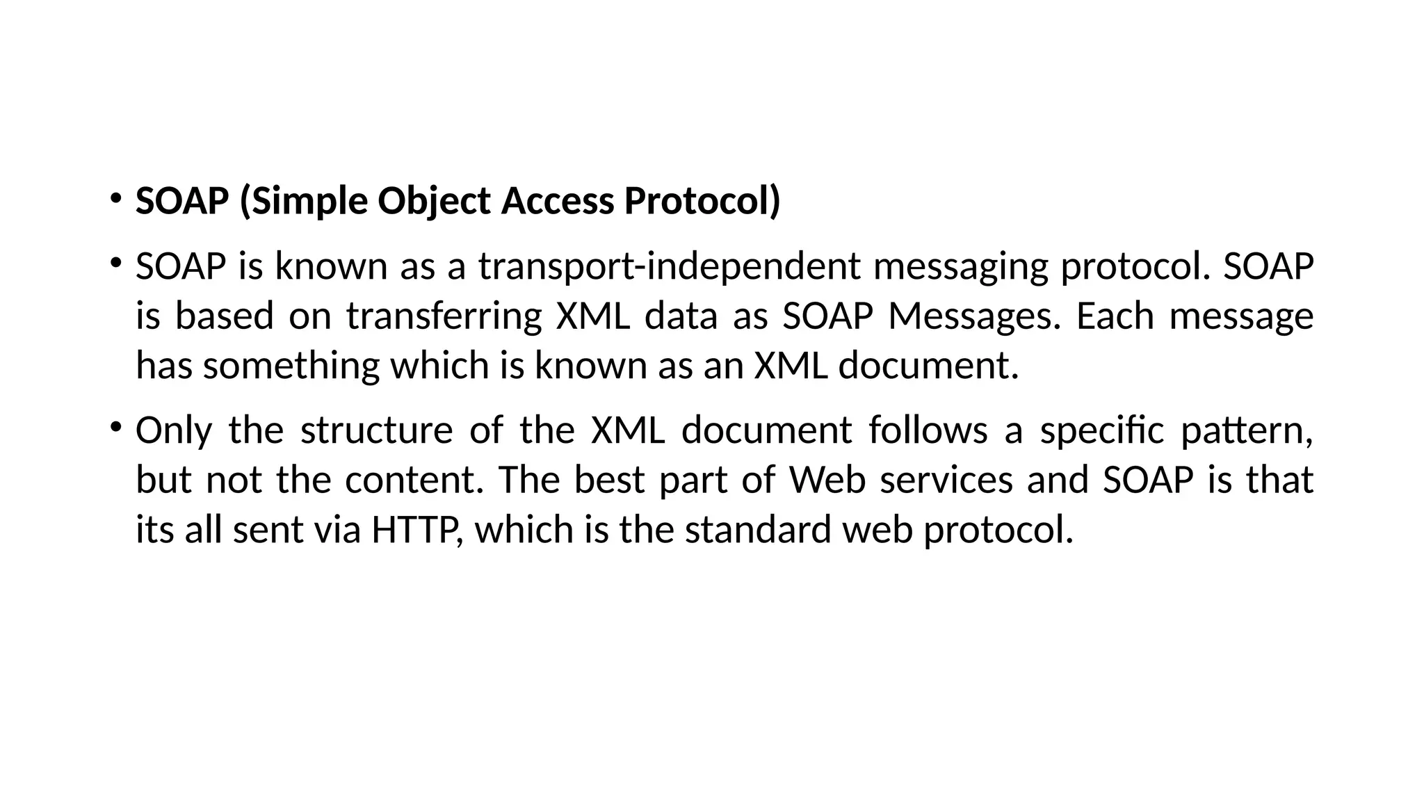 • SOAP (Simple Object Access Protocol)
• SOAP is known as a transport-independent messaging protocol. SOAP
is based on transferring XML data as SOAP Messages. Each message
has something which is known as an XML document.
• Only the structure of the XML document follows a specific pattern,
but not the content. The best part of Web services and SOAP is that
its all sent via HTTP, which is the standard web protocol.
 