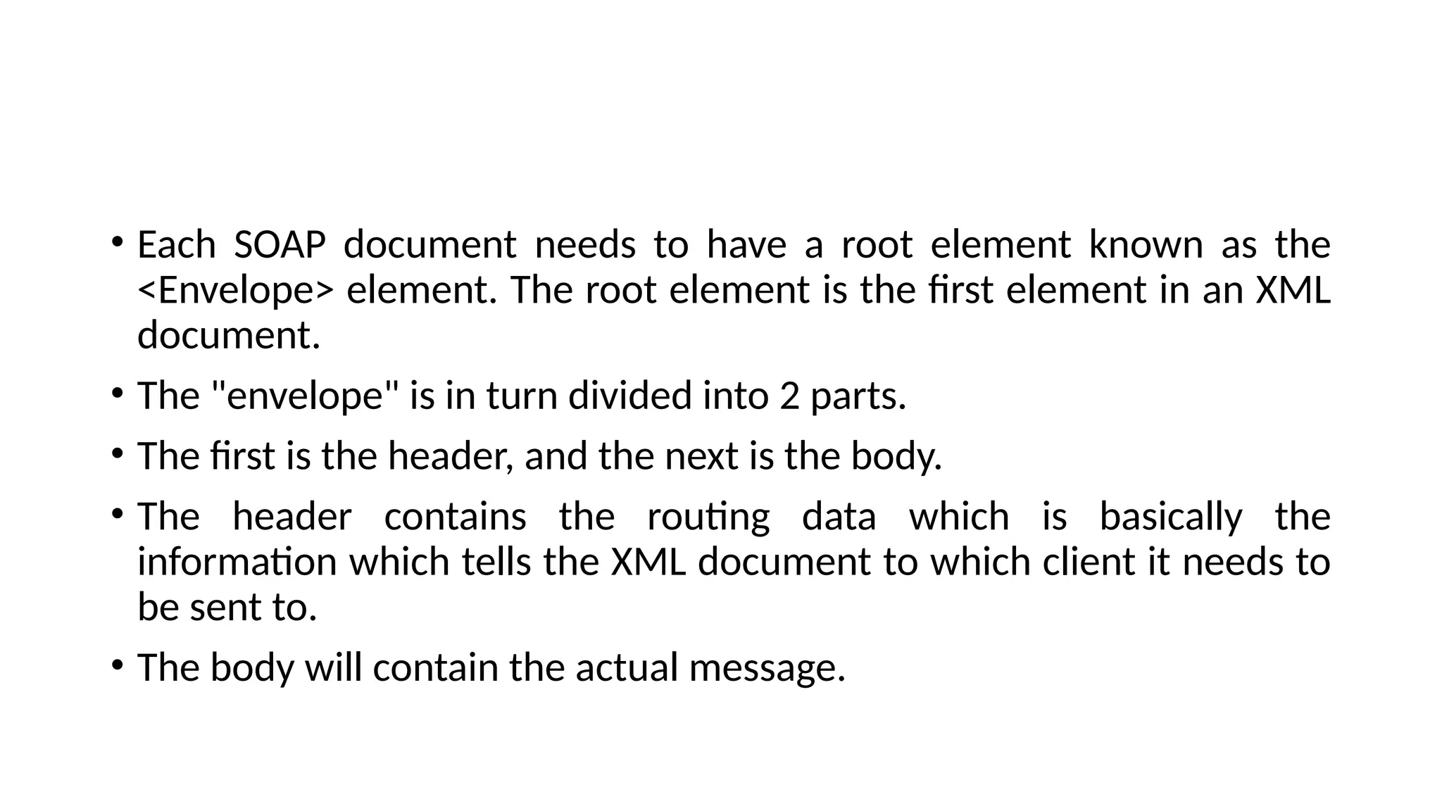 • Each SOAP document needs to have a root element known as the
<Envelope> element. The root element is the first element in an XML
document.
• The "envelope" is in turn divided into 2 parts.
• The first is the header, and the next is the body.
• The header contains the routing data which is basically the
information which tells the XML document to which client it needs to
be sent to.
• The body will contain the actual message.
 