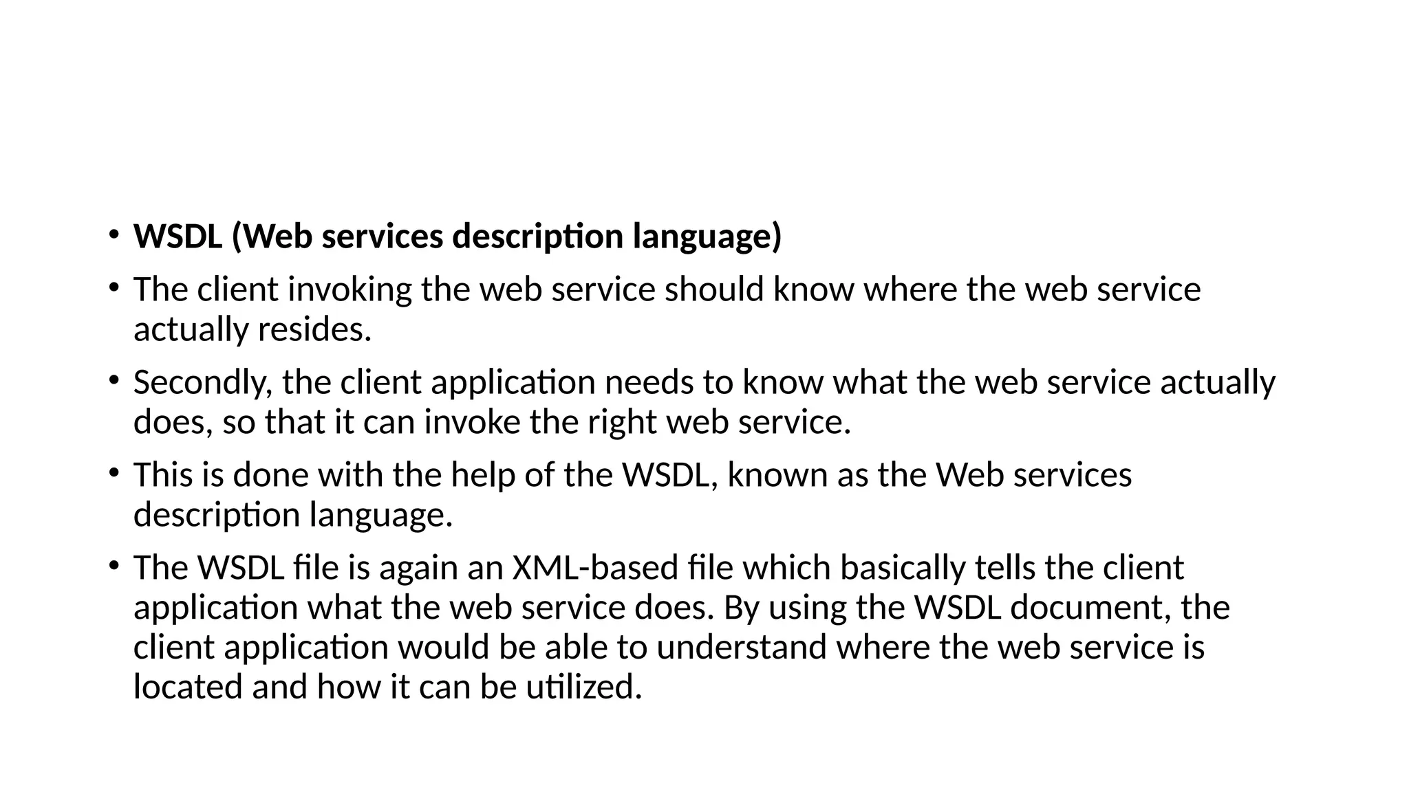 • WSDL (Web services description language)
• The client invoking the web service should know where the web service
actually resides.
• Secondly, the client application needs to know what the web service actually
does, so that it can invoke the right web service.
• This is done with the help of the WSDL, known as the Web services
description language.
• The WSDL file is again an XML-based file which basically tells the client
application what the web service does. By using the WSDL document, the
client application would be able to understand where the web service is
located and how it can be utilized.
 