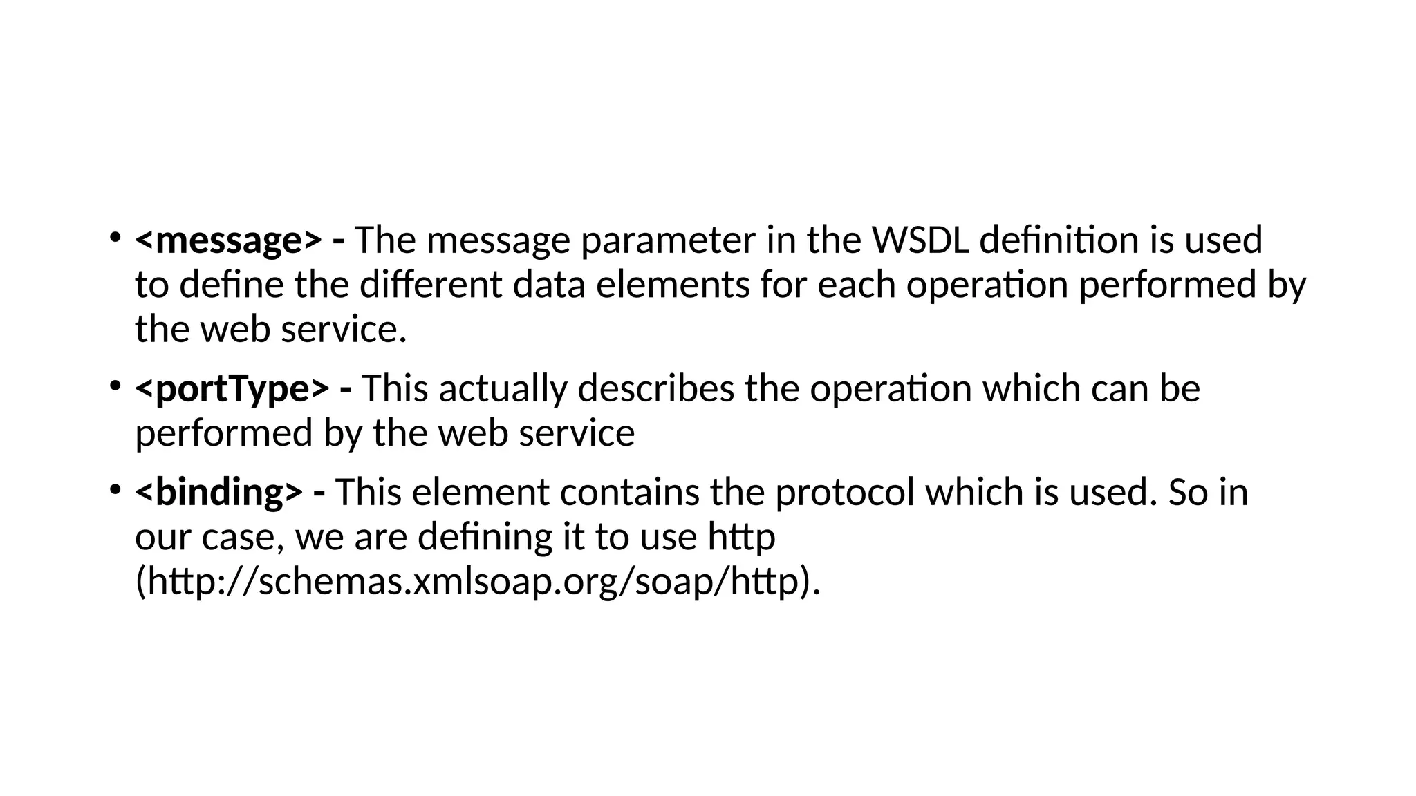 • <message> - The message parameter in the WSDL definition is used
to define the different data elements for each operation performed by
the web service.
• <portType> - This actually describes the operation which can be
performed by the web service
• <binding> - This element contains the protocol which is used. So in
our case, we are defining it to use http
(http://schemas.xmlsoap.org/soap/http).
 