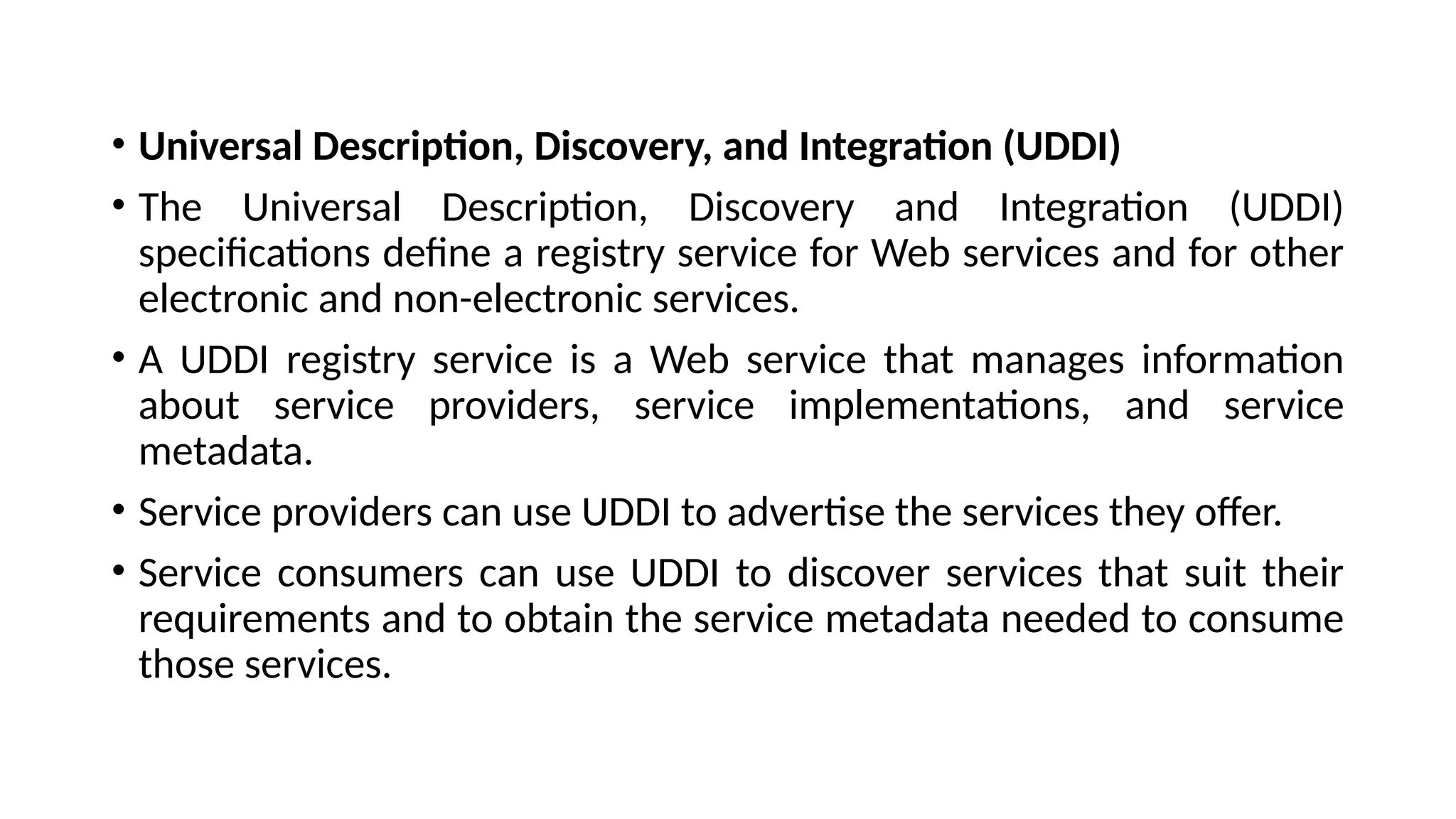 • Universal Description, Discovery, and Integration (UDDI)
• The Universal Description, Discovery and Integration (UDDI)
specifications define a registry service for Web services and for other
electronic and non-electronic services.
• A UDDI registry service is a Web service that manages information
about service providers, service implementations, and service
metadata.
• Service providers can use UDDI to advertise the services they offer.
• Service consumers can use UDDI to discover services that suit their
requirements and to obtain the service metadata needed to consume
those services.
 