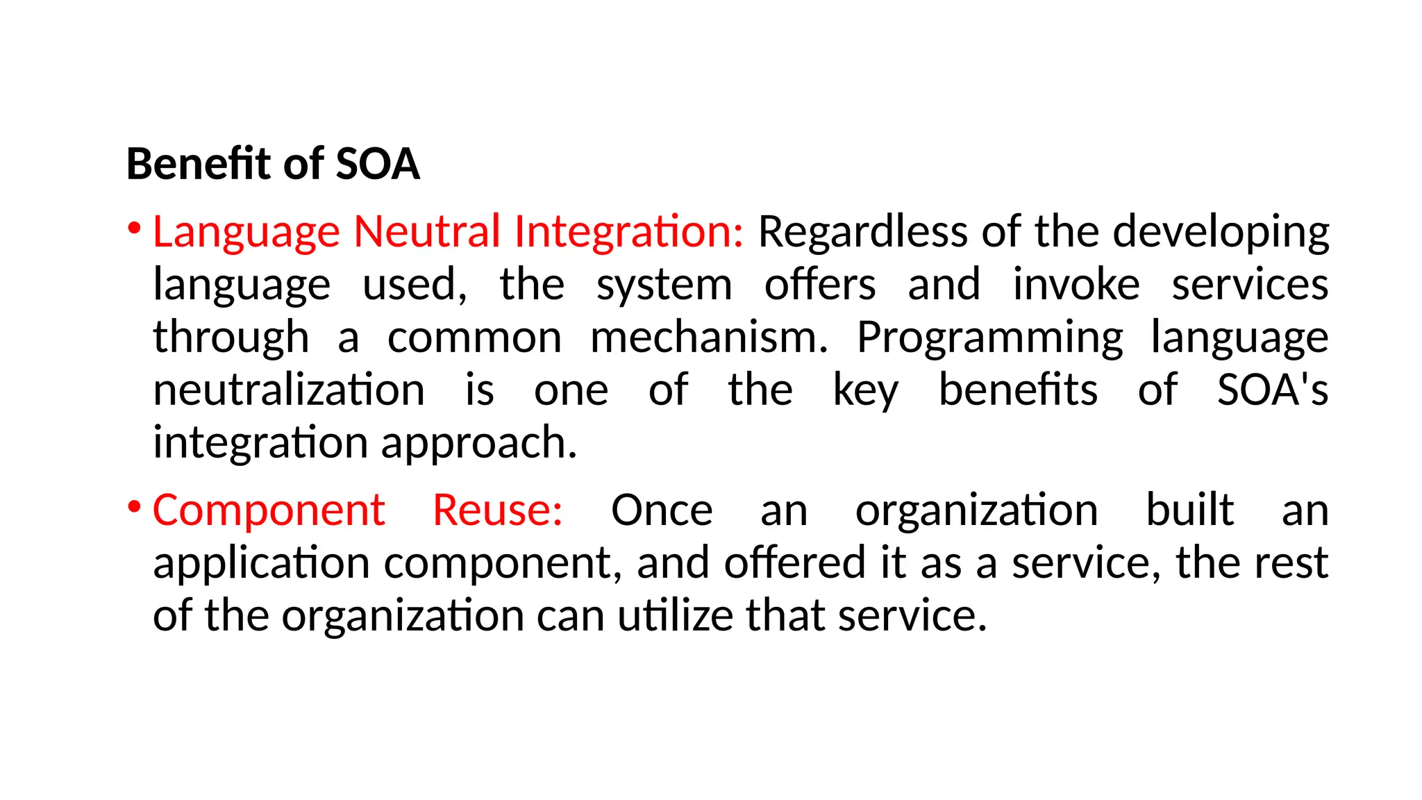 Benefit of SOA
• Language Neutral Integration: Regardless of the developing
language used, the system offers and invoke services
through a common mechanism. Programming language
neutralization is one of the key benefits of SOA's
integration approach.
• Component Reuse: Once an organization built an
application component, and offered it as a service, the rest
of the organization can utilize that service.
 