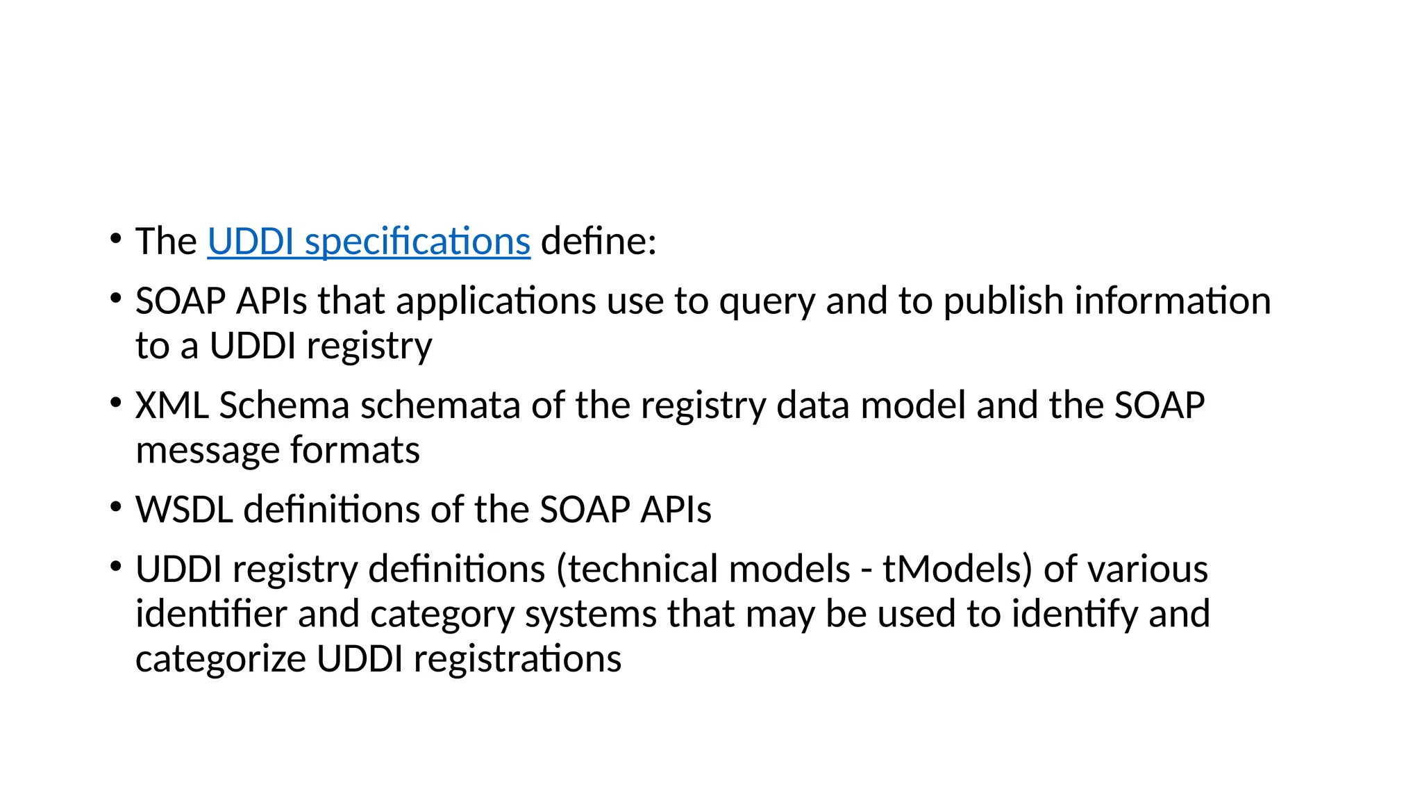 • The UDDI specifications define:
• SOAP APIs that applications use to query and to publish information
to a UDDI registry
• XML Schema schemata of the registry data model and the SOAP
message formats
• WSDL definitions of the SOAP APIs
• UDDI registry definitions (technical models - tModels) of various
identifier and category systems that may be used to identify and
categorize UDDI registrations
 