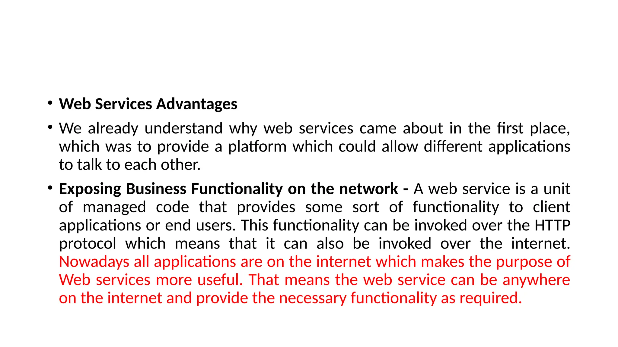 • Web Services Advantages
• We already understand why web services came about in the first place,
which was to provide a platform which could allow different applications
to talk to each other.
• Exposing Business Functionality on the network - A web service is a unit
of managed code that provides some sort of functionality to client
applications or end users. This functionality can be invoked over the HTTP
protocol which means that it can also be invoked over the internet.
Nowadays all applications are on the internet which makes the purpose of
Web services more useful. That means the web service can be anywhere
on the internet and provide the necessary functionality as required.
 