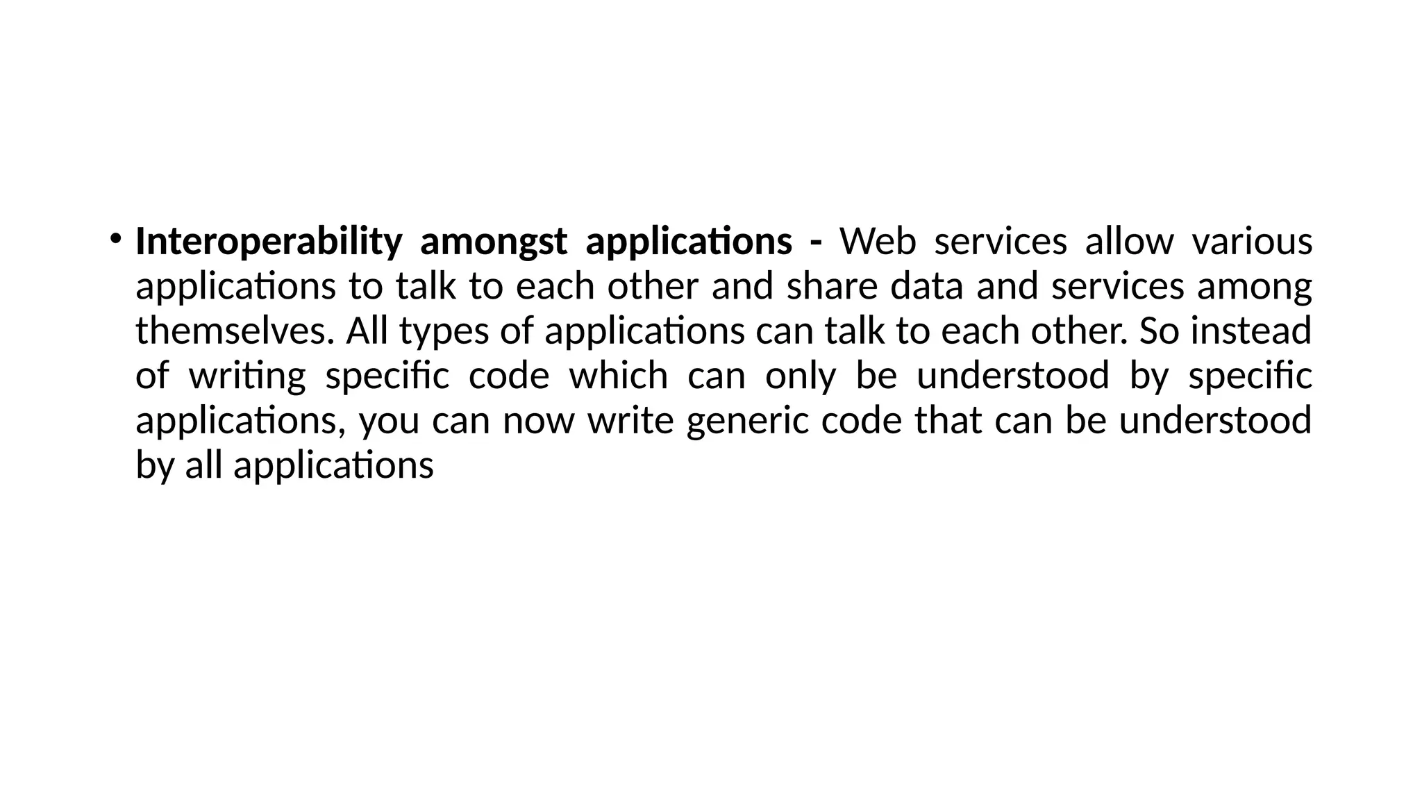 • Interoperability amongst applications - Web services allow various
applications to talk to each other and share data and services among
themselves. All types of applications can talk to each other. So instead
of writing specific code which can only be understood by specific
applications, you can now write generic code that can be understood
by all applications
 