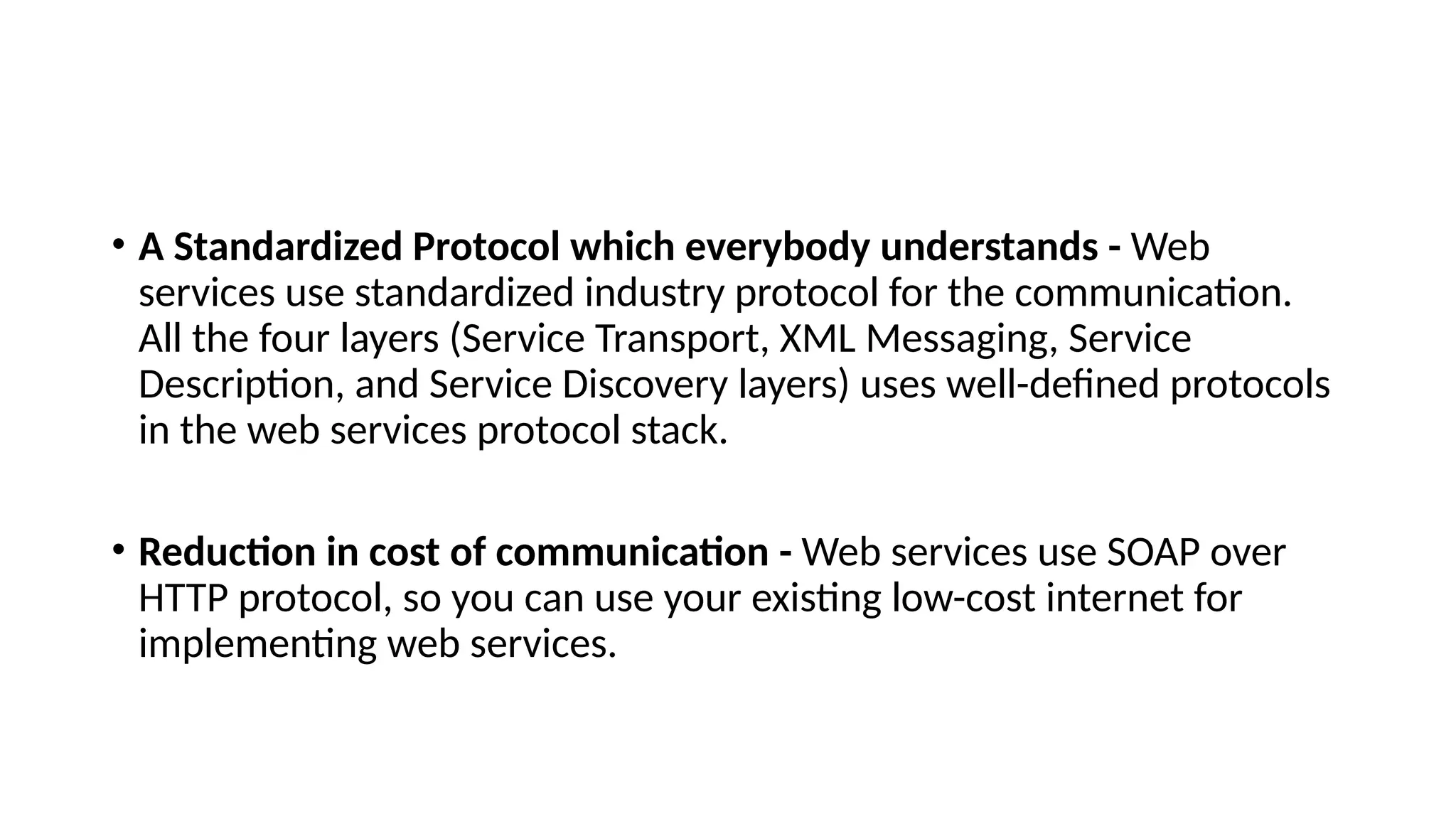 • A Standardized Protocol which everybody understands - Web
services use standardized industry protocol for the communication.
All the four layers (Service Transport, XML Messaging, Service
Description, and Service Discovery layers) uses well-defined protocols
in the web services protocol stack.
• Reduction in cost of communication - Web services use SOAP over
HTTP protocol, so you can use your existing low-cost internet for
implementing web services.
 