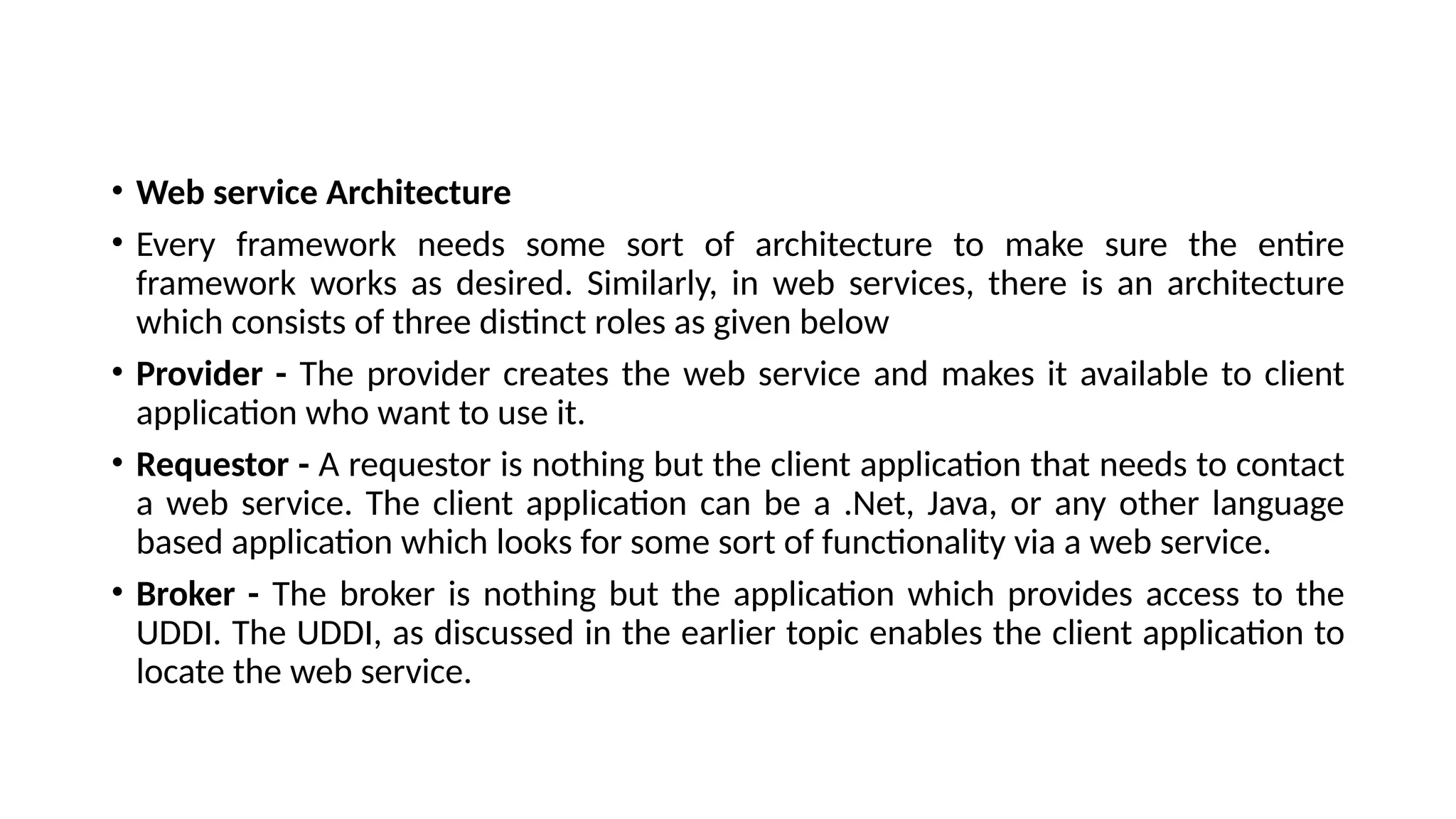 • Web service Architecture
• Every framework needs some sort of architecture to make sure the entire
framework works as desired. Similarly, in web services, there is an architecture
which consists of three distinct roles as given below
• Provider - The provider creates the web service and makes it available to client
application who want to use it.
• Requestor - A requestor is nothing but the client application that needs to contact
a web service. The client application can be a .Net, Java, or any other language
based application which looks for some sort of functionality via a web service.
• Broker - The broker is nothing but the application which provides access to the
UDDI. The UDDI, as discussed in the earlier topic enables the client application to
locate the web service.
 