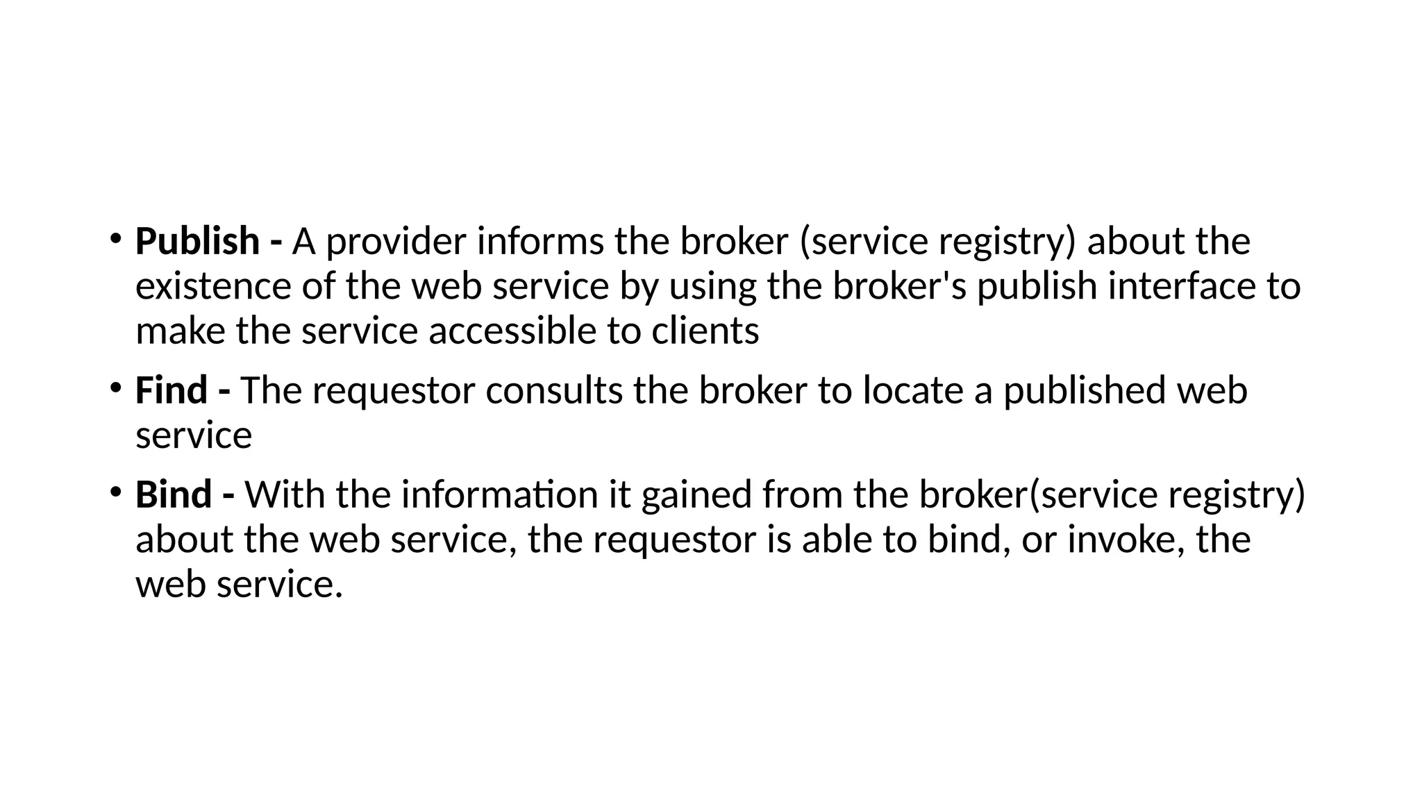 • Publish - A provider informs the broker (service registry) about the
existence of the web service by using the broker's publish interface to
make the service accessible to clients
• Find - The requestor consults the broker to locate a published web
service
• Bind - With the information it gained from the broker(service registry)
about the web service, the requestor is able to bind, or invoke, the
web service.
 