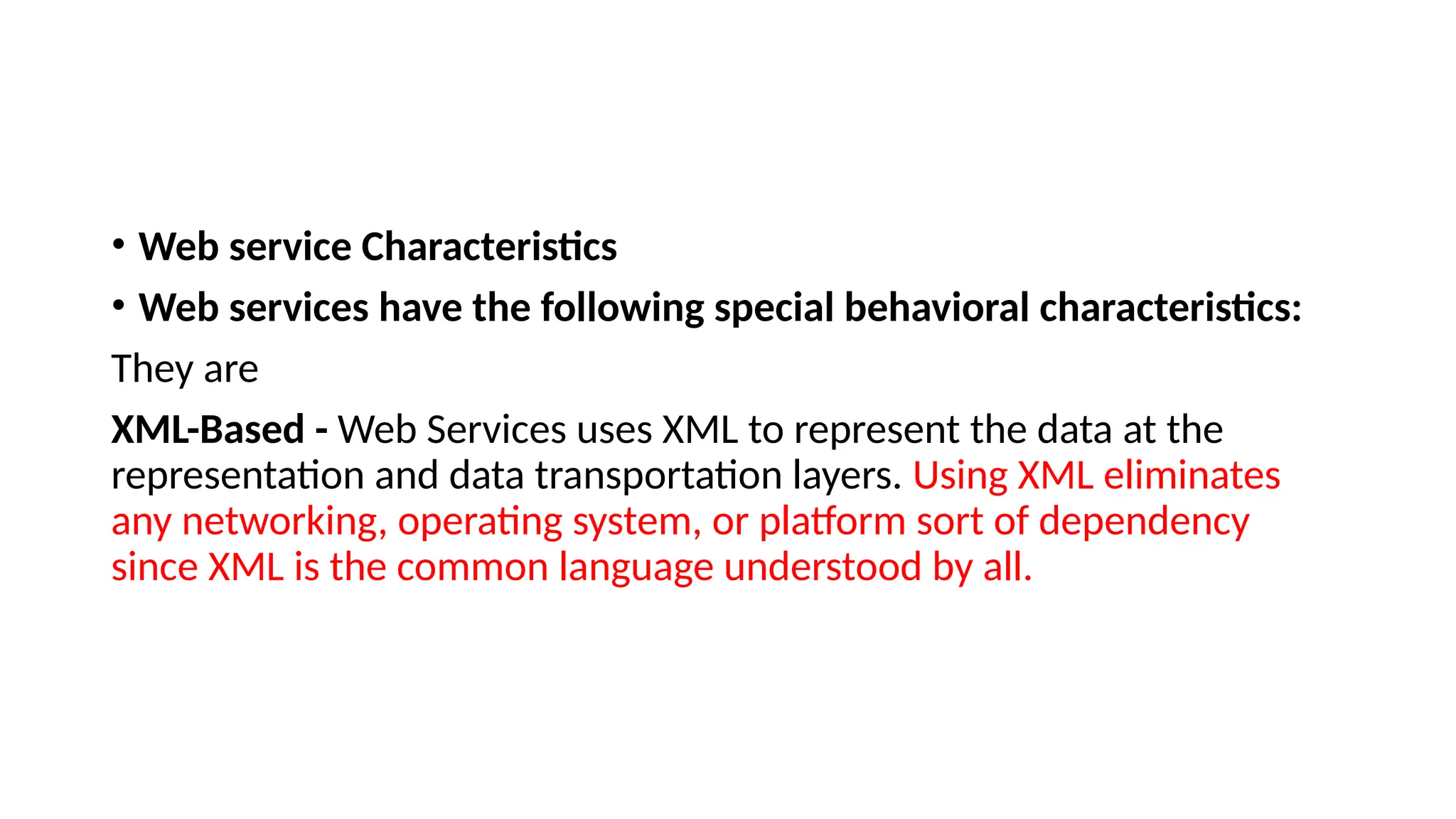 • Web service Characteristics
• Web services have the following special behavioral characteristics:
They are
XML-Based - Web Services uses XML to represent the data at the
representation and data transportation layers. Using XML eliminates
any networking, operating system, or platform sort of dependency
since XML is the common language understood by all.
 