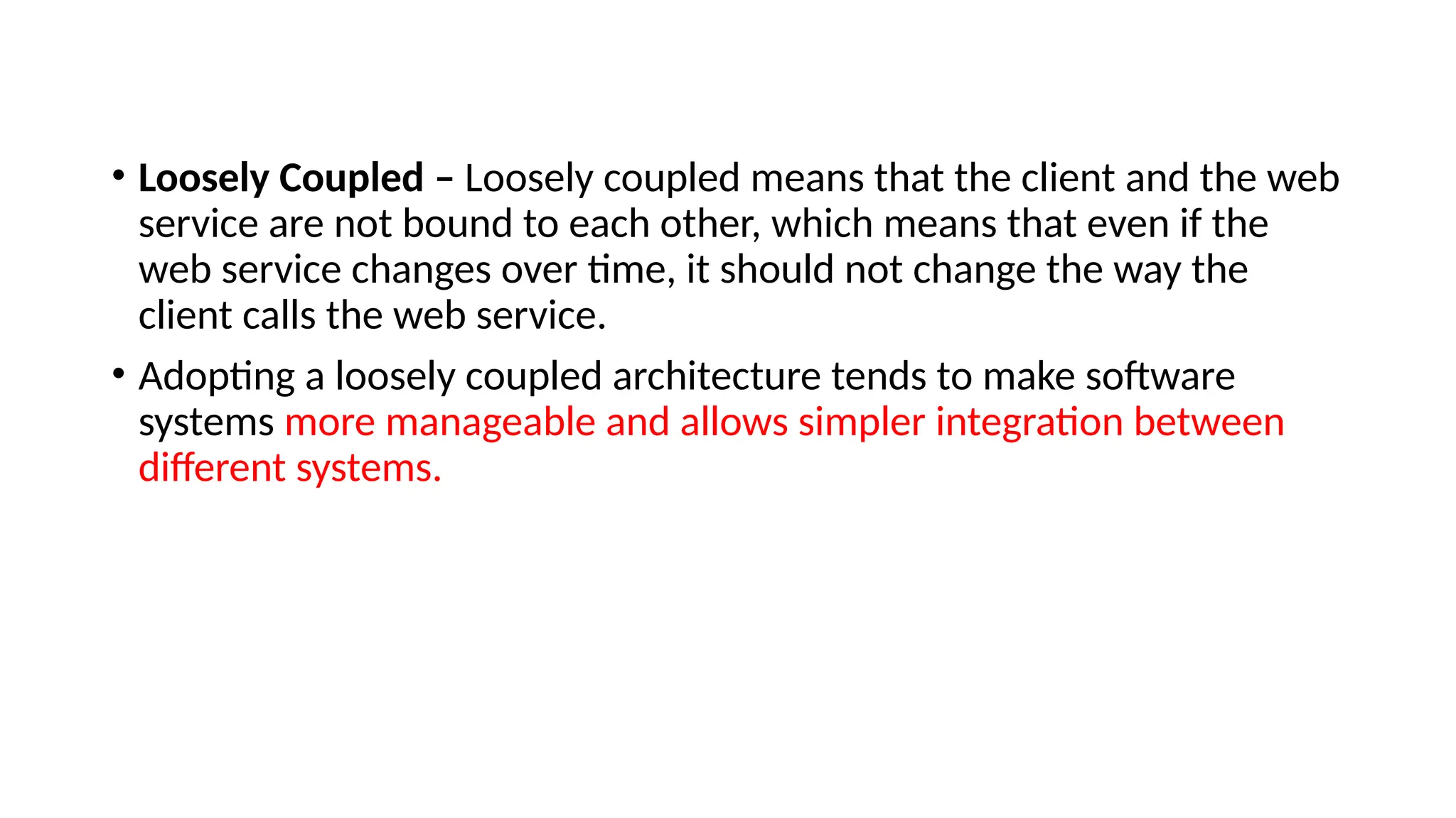 • Loosely Coupled – Loosely coupled means that the client and the web
service are not bound to each other, which means that even if the
web service changes over time, it should not change the way the
client calls the web service.
• Adopting a loosely coupled architecture tends to make software
systems more manageable and allows simpler integration between
different systems.
 