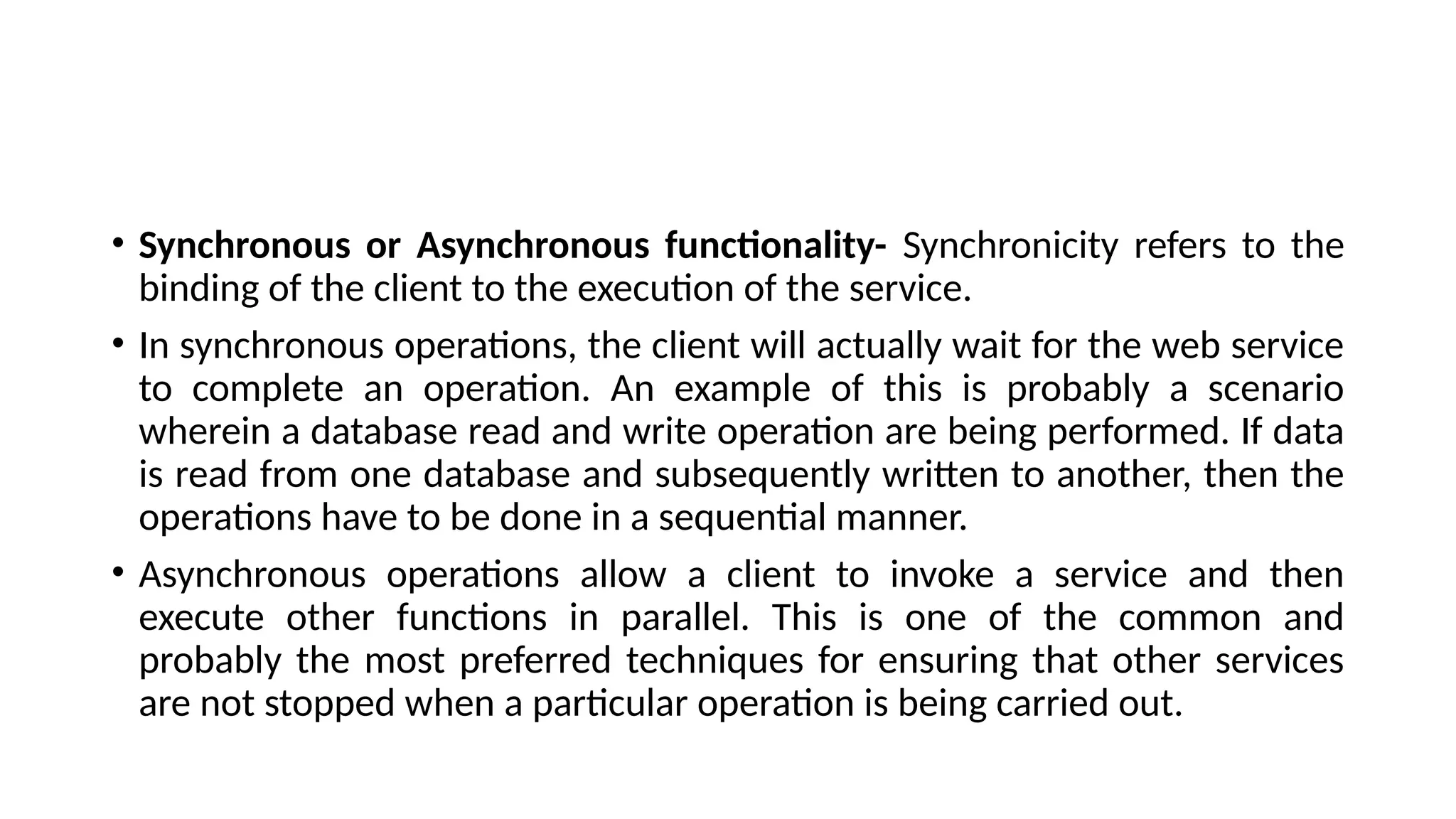 • Synchronous or Asynchronous functionality- Synchronicity refers to the
binding of the client to the execution of the service.
• In synchronous operations, the client will actually wait for the web service
to complete an operation. An example of this is probably a scenario
wherein a database read and write operation are being performed. If data
is read from one database and subsequently written to another, then the
operations have to be done in a sequential manner.
• Asynchronous operations allow a client to invoke a service and then
execute other functions in parallel. This is one of the common and
probably the most preferred techniques for ensuring that other services
are not stopped when a particular operation is being carried out.
 