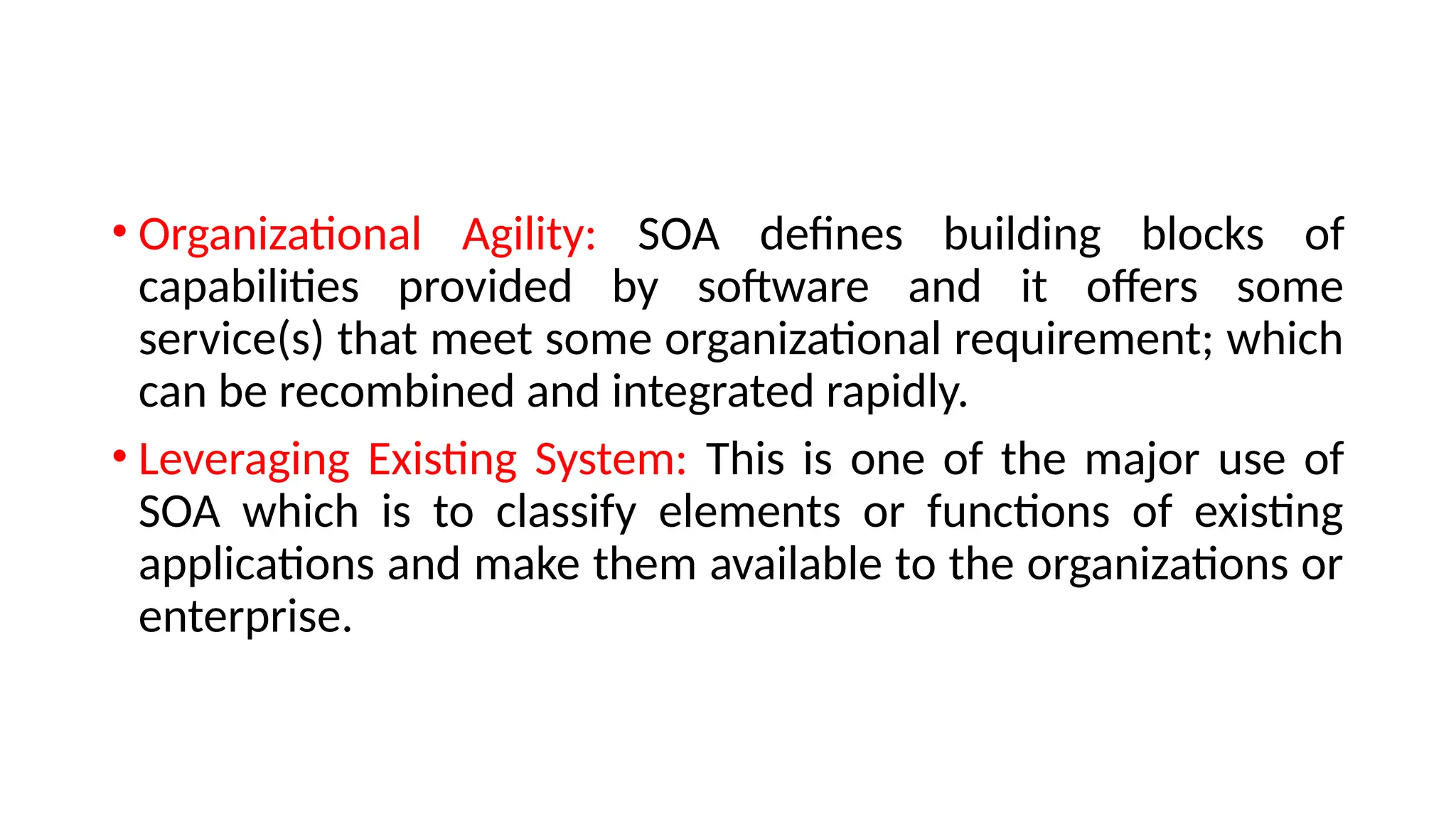 • Organizational Agility: SOA defines building blocks of
capabilities provided by software and it offers some
service(s) that meet some organizational requirement; which
can be recombined and integrated rapidly.
• Leveraging Existing System: This is one of the major use of
SOA which is to classify elements or functions of existing
applications and make them available to the organizations or
enterprise.
 