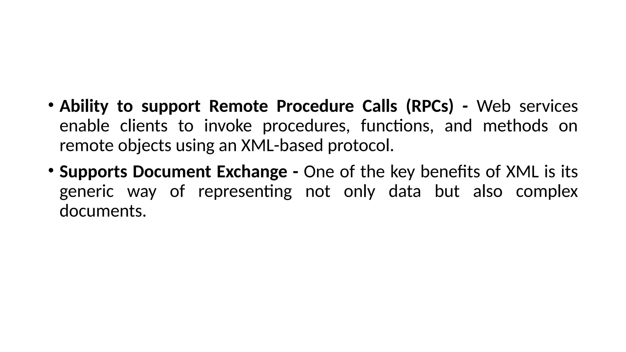 • Ability to support Remote Procedure Calls (RPCs) - Web services
enable clients to invoke procedures, functions, and methods on
remote objects using an XML-based protocol.
• Supports Document Exchange - One of the key benefits of XML is its
generic way of representing not only data but also complex
documents.
 