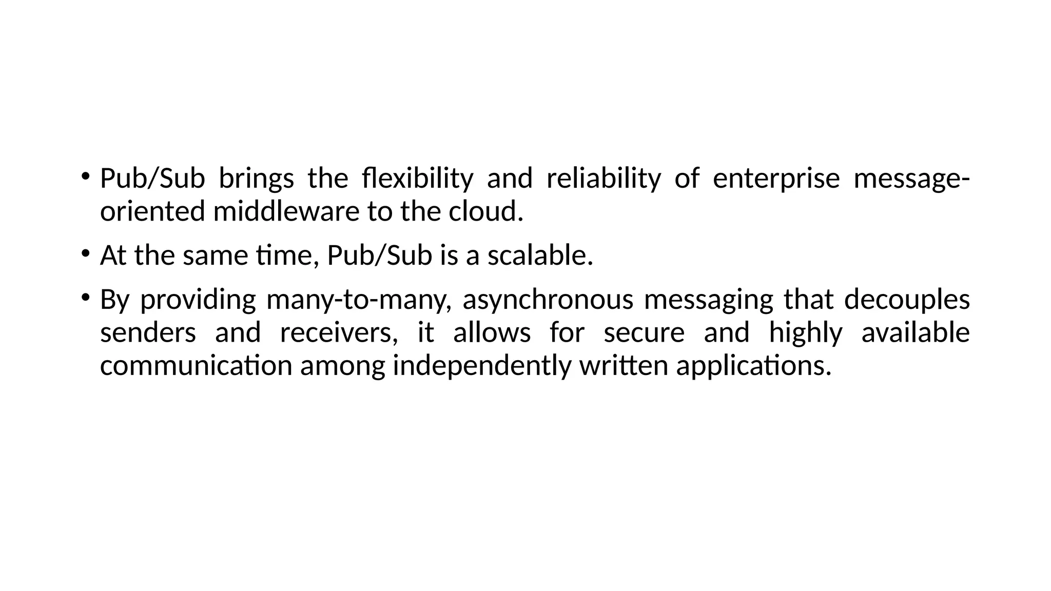 • Pub/Sub brings the flexibility and reliability of enterprise message-
oriented middleware to the cloud.
• At the same time, Pub/Sub is a scalable.
• By providing many-to-many, asynchronous messaging that decouples
senders and receivers, it allows for secure and highly available
communication among independently written applications.
 