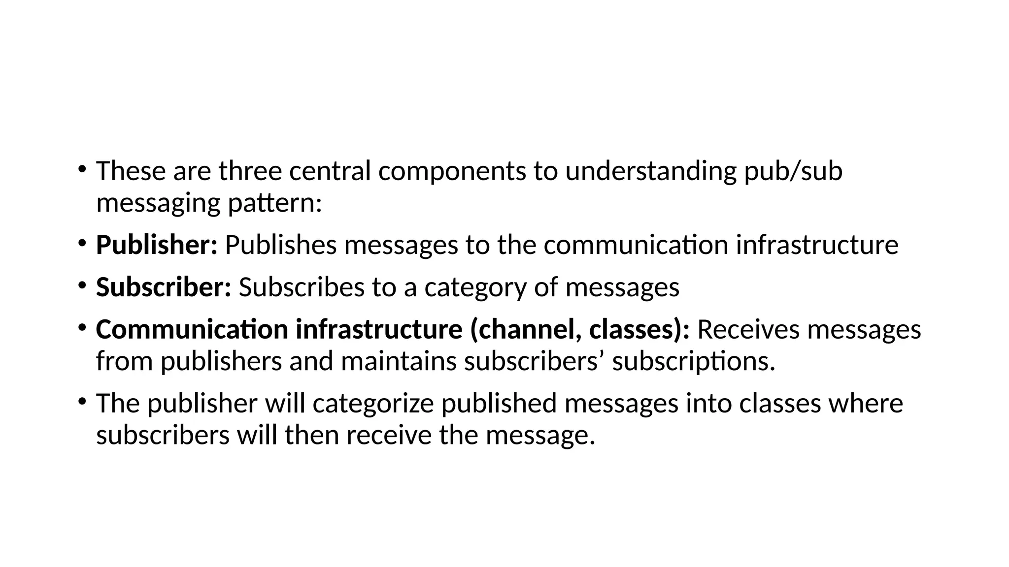 • These are three central components to understanding pub/sub
messaging pattern:
• Publisher: Publishes messages to the communication infrastructure
• Subscriber: Subscribes to a category of messages
• Communication infrastructure (channel, classes): Receives messages
from publishers and maintains subscribers’ subscriptions.
• The publisher will categorize published messages into classes where
subscribers will then receive the message.
 