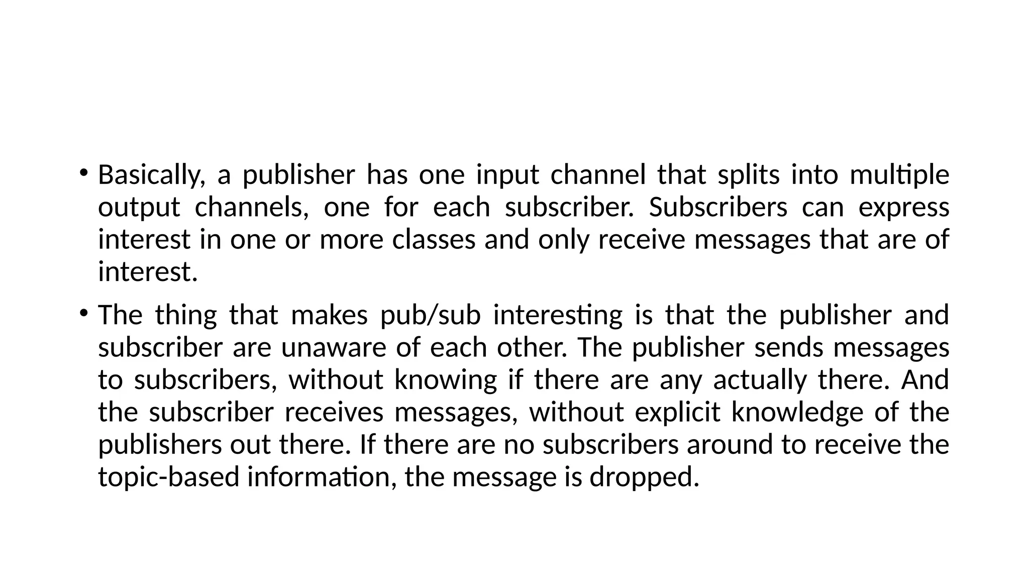 • Basically, a publisher has one input channel that splits into multiple
output channels, one for each subscriber. Subscribers can express
interest in one or more classes and only receive messages that are of
interest.
• The thing that makes pub/sub interesting is that the publisher and
subscriber are unaware of each other. The publisher sends messages
to subscribers, without knowing if there are any actually there. And
the subscriber receives messages, without explicit knowledge of the
publishers out there. If there are no subscribers around to receive the
topic-based information, the message is dropped.
 