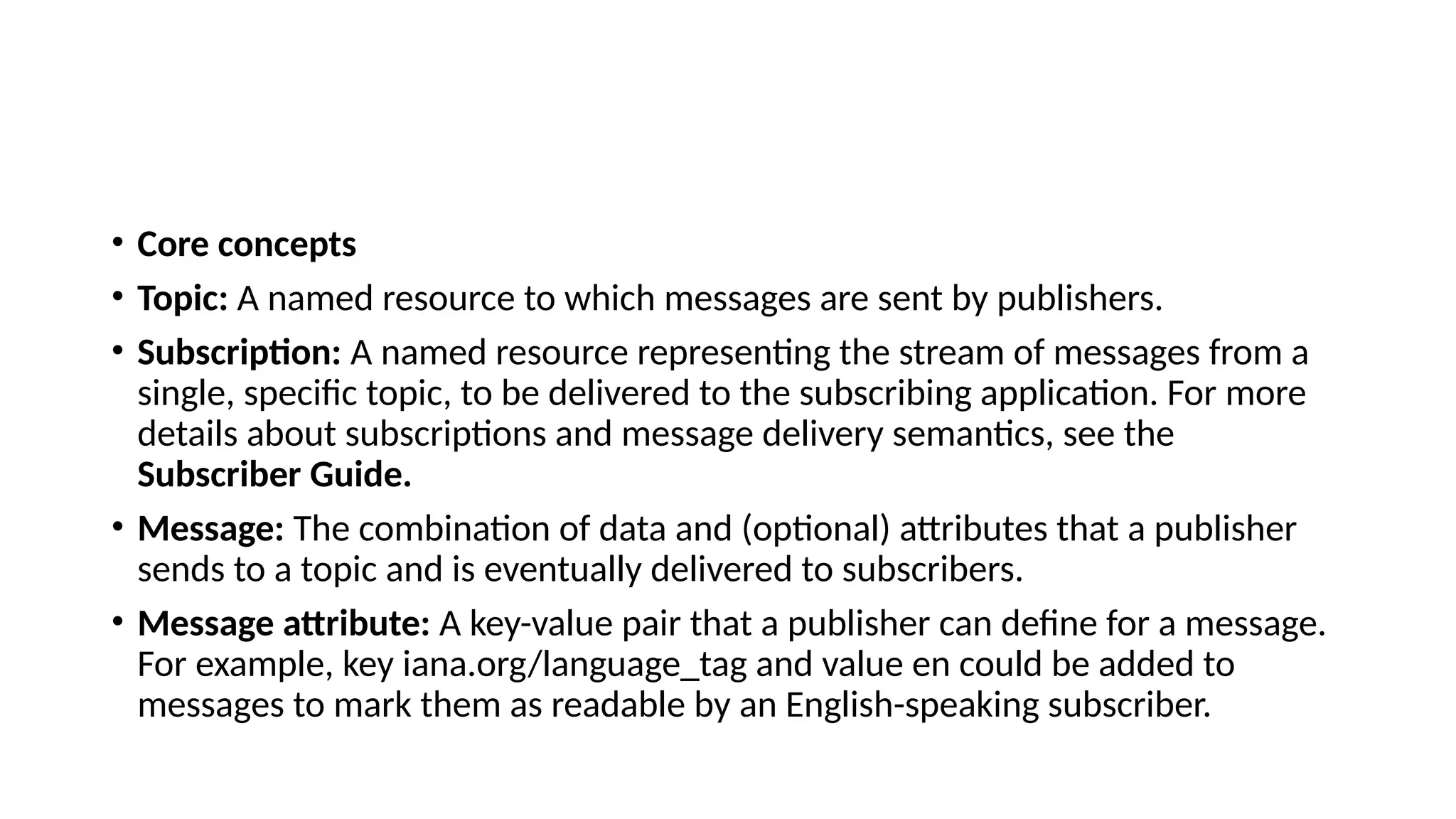 • Core concepts
• Topic: A named resource to which messages are sent by publishers.
• Subscription: A named resource representing the stream of messages from a
single, specific topic, to be delivered to the subscribing application. For more
details about subscriptions and message delivery semantics, see the
Subscriber Guide.
• Message: The combination of data and (optional) attributes that a publisher
sends to a topic and is eventually delivered to subscribers.
• Message attribute: A key-value pair that a publisher can define for a message.
For example, key iana.org/language_tag and value en could be added to
messages to mark them as readable by an English-speaking subscriber.
 