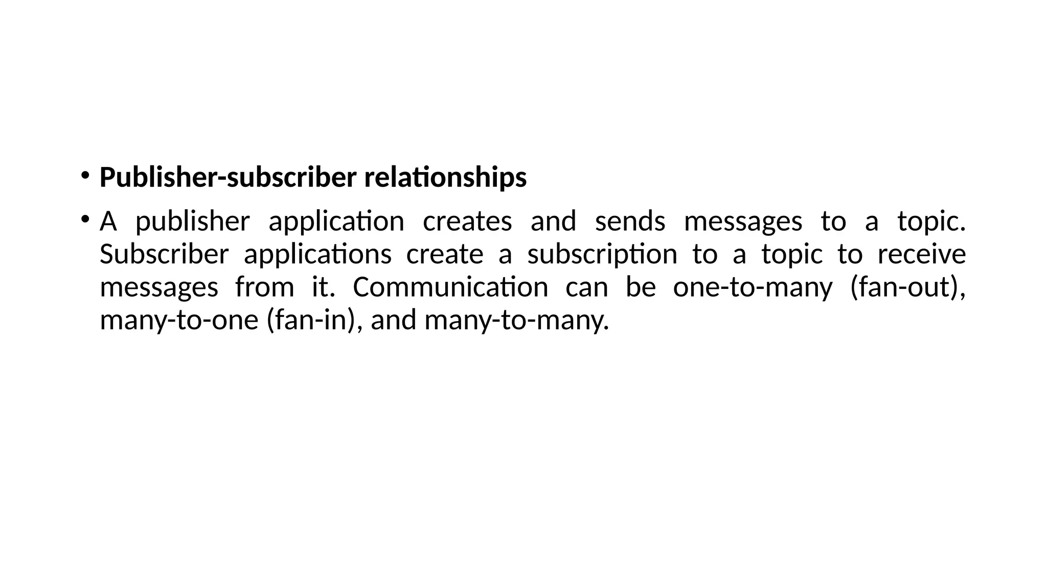 • Publisher-subscriber relationships
• A publisher application creates and sends messages to a topic.
Subscriber applications create a subscription to a topic to receive
messages from it. Communication can be one-to-many (fan-out),
many-to-one (fan-in), and many-to-many.
 