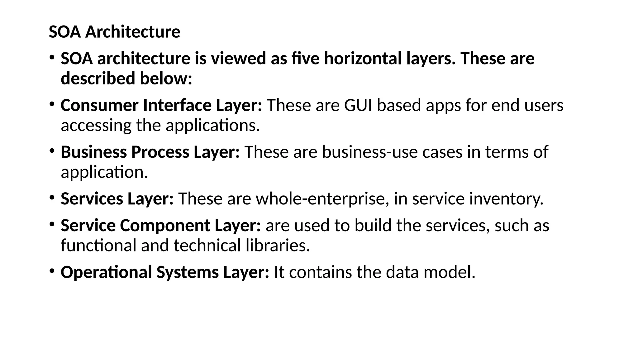SOA Architecture
• SOA architecture is viewed as five horizontal layers. These are
described below:
• Consumer Interface Layer: These are GUI based apps for end users
accessing the applications.
• Business Process Layer: These are business-use cases in terms of
application.
• Services Layer: These are whole-enterprise, in service inventory.
• Service Component Layer: are used to build the services, such as
functional and technical libraries.
• Operational Systems Layer: It contains the data model.
 
