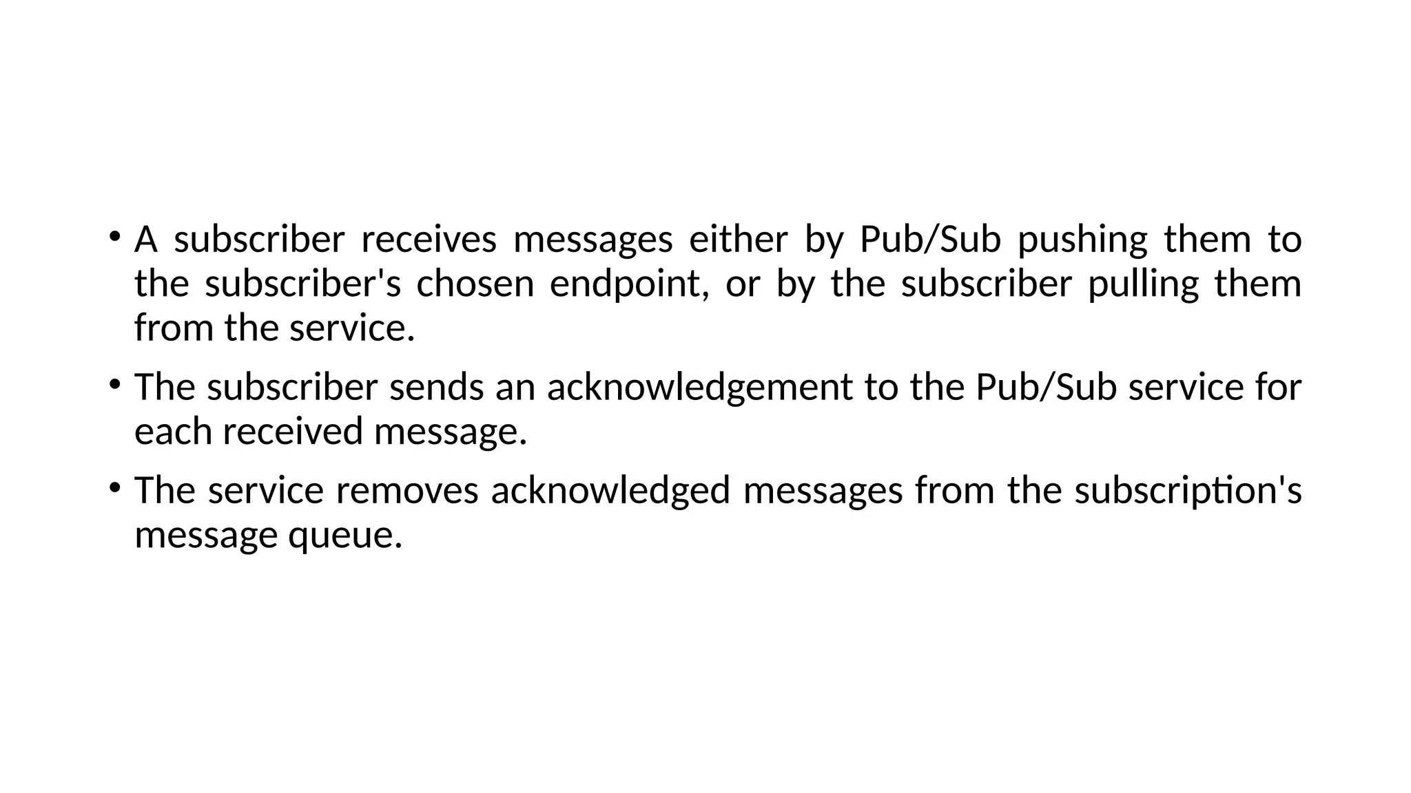 • A subscriber receives messages either by Pub/Sub pushing them to
the subscriber's chosen endpoint, or by the subscriber pulling them
from the service.
• The subscriber sends an acknowledgement to the Pub/Sub service for
each received message.
• The service removes acknowledged messages from the subscription's
message queue.
 
