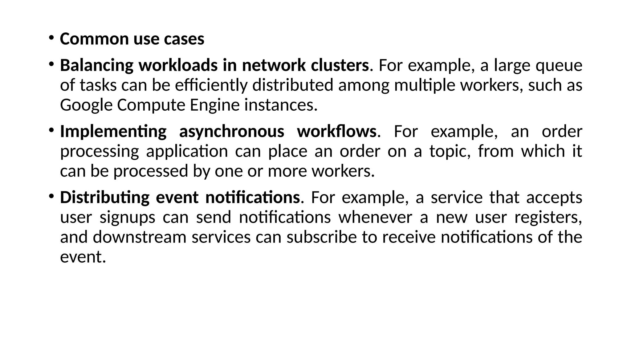 • Common use cases
• Balancing workloads in network clusters. For example, a large queue
of tasks can be efficiently distributed among multiple workers, such as
Google Compute Engine instances.
• Implementing asynchronous workflows. For example, an order
processing application can place an order on a topic, from which it
can be processed by one or more workers.
• Distributing event notifications. For example, a service that accepts
user signups can send notifications whenever a new user registers,
and downstream services can subscribe to receive notifications of the
event.
 