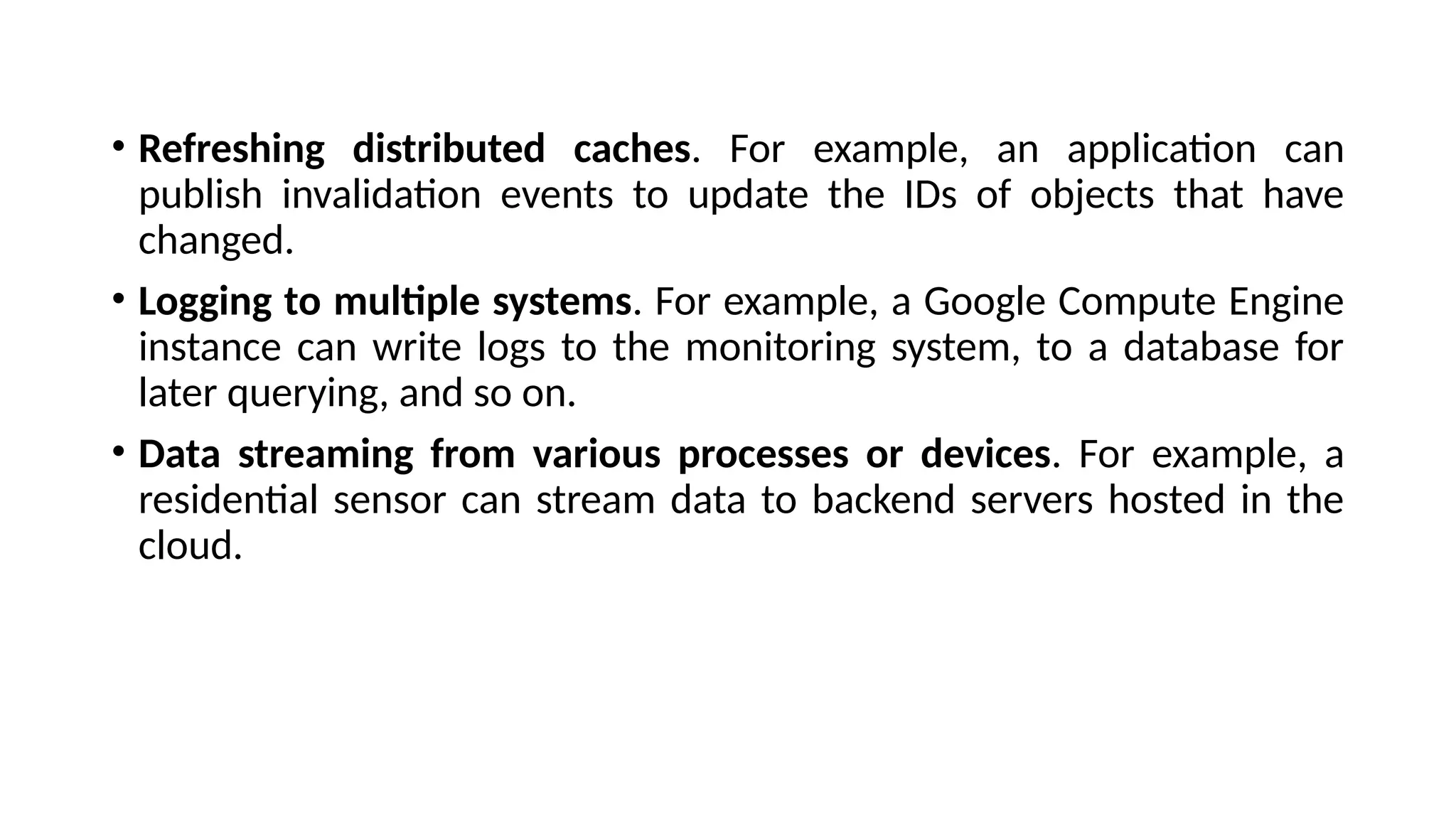 • Refreshing distributed caches. For example, an application can
publish invalidation events to update the IDs of objects that have
changed.
• Logging to multiple systems. For example, a Google Compute Engine
instance can write logs to the monitoring system, to a database for
later querying, and so on.
• Data streaming from various processes or devices. For example, a
residential sensor can stream data to backend servers hosted in the
cloud.
 