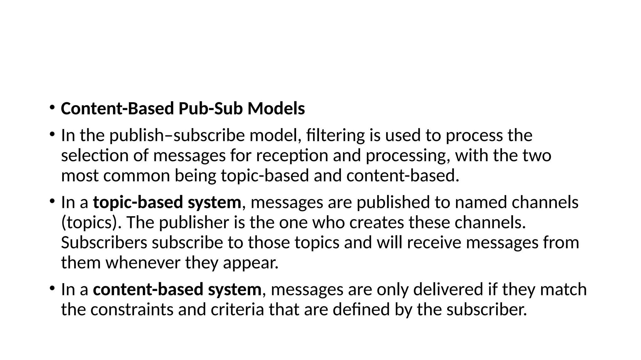 • Content-Based Pub-Sub Models
• In the publish–subscribe model, filtering is used to process the
selection of messages for reception and processing, with the two
most common being topic-based and content-based.
• In a topic-based system, messages are published to named channels
(topics). The publisher is the one who creates these channels.
Subscribers subscribe to those topics and will receive messages from
them whenever they appear.
• In a content-based system, messages are only delivered if they match
the constraints and criteria that are defined by the subscriber.
 