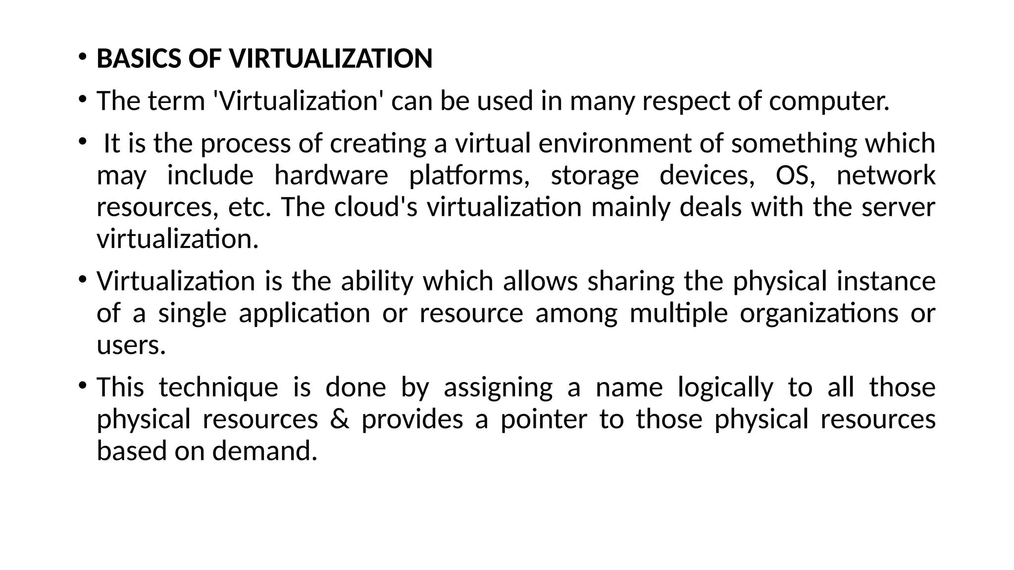 • BASICS OF VIRTUALIZATION
• The term 'Virtualization' can be used in many respect of computer.
• It is the process of creating a virtual environment of something which
may include hardware platforms, storage devices, OS, network
resources, etc. The cloud's virtualization mainly deals with the server
virtualization.
• Virtualization is the ability which allows sharing the physical instance
of a single application or resource among multiple organizations or
users.
• This technique is done by assigning a name logically to all those
physical resources & provides a pointer to those physical resources
based on demand.
 