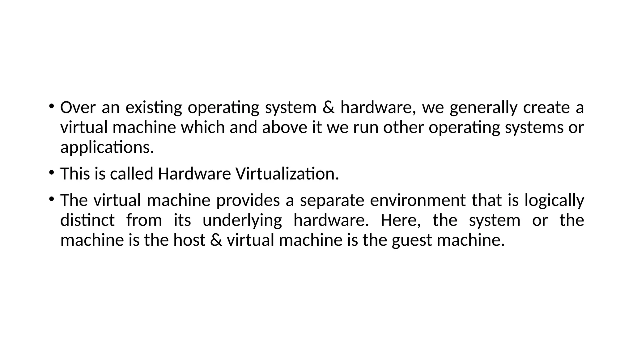 • Over an existing operating system & hardware, we generally create a
virtual machine which and above it we run other operating systems or
applications.
• This is called Hardware Virtualization.
• The virtual machine provides a separate environment that is logically
distinct from its underlying hardware. Here, the system or the
machine is the host & virtual machine is the guest machine.
 