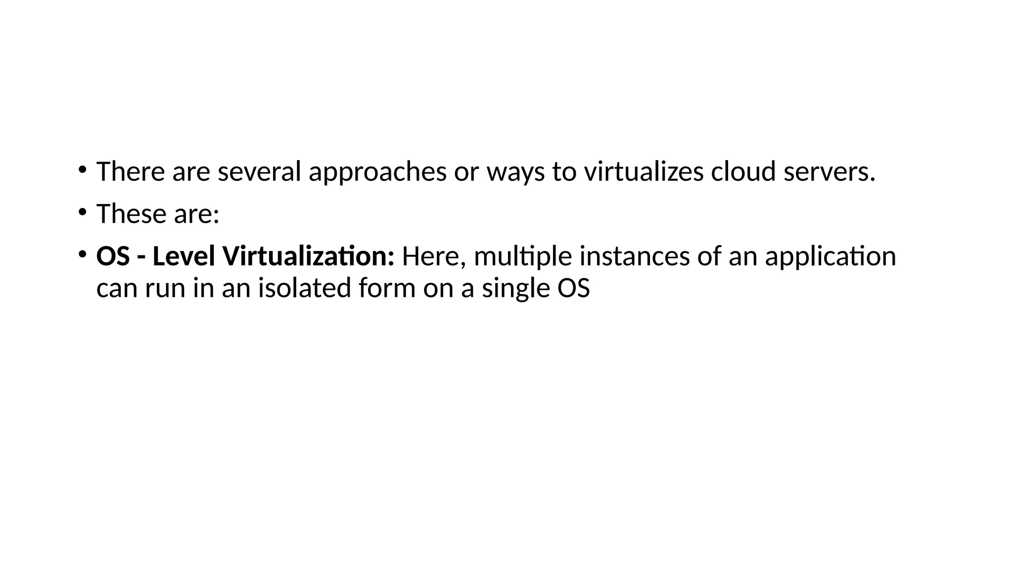 • There are several approaches or ways to virtualizes cloud servers.
• These are:
• OS - Level Virtualization: Here, multiple instances of an application
can run in an isolated form on a single OS
 