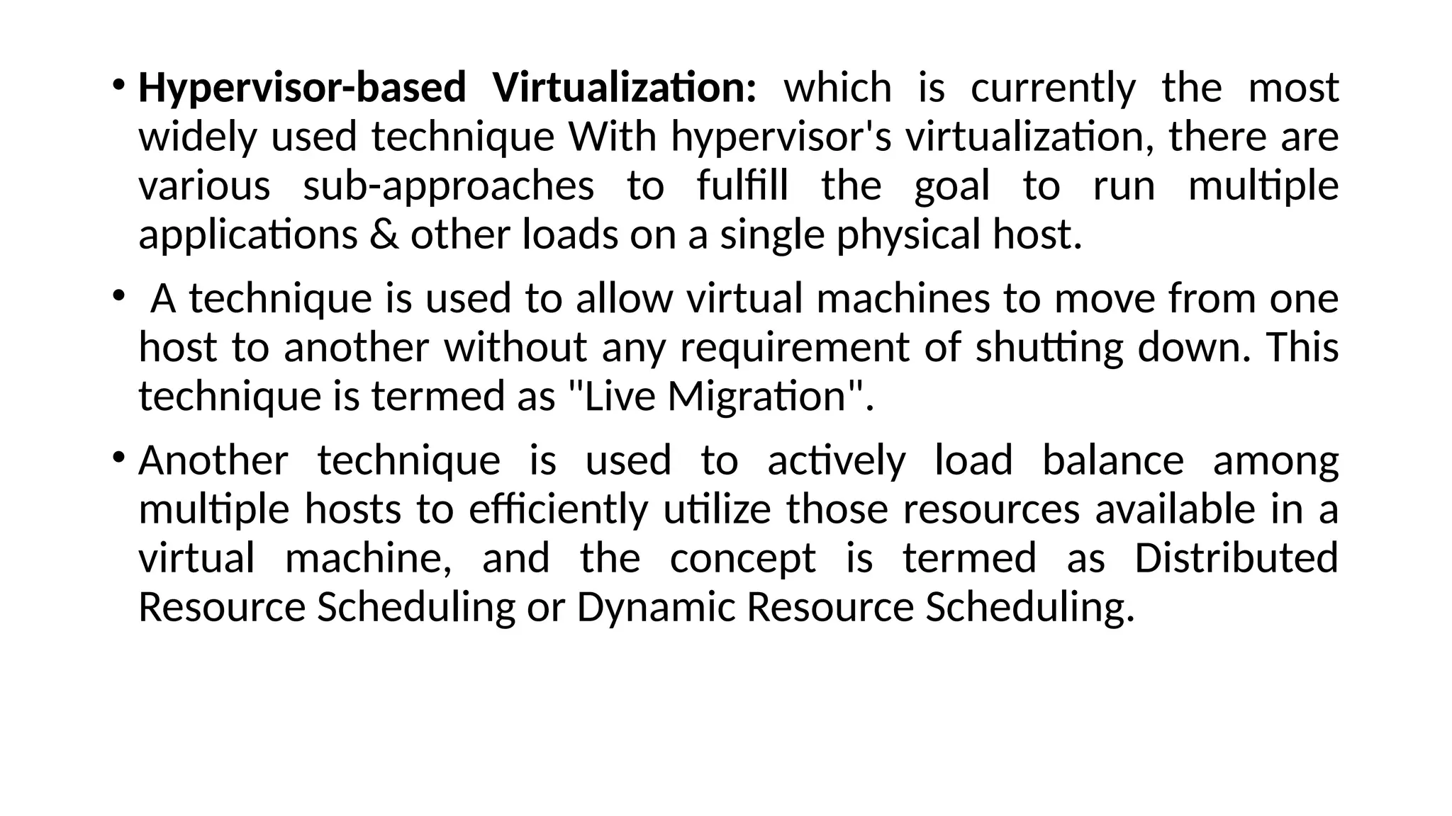 • Hypervisor-based Virtualization: which is currently the most
widely used technique With hypervisor's virtualization, there are
various sub-approaches to fulfill the goal to run multiple
applications & other loads on a single physical host.
• A technique is used to allow virtual machines to move from one
host to another without any requirement of shutting down. This
technique is termed as "Live Migration".
• Another technique is used to actively load balance among
multiple hosts to efficiently utilize those resources available in a
virtual machine, and the concept is termed as Distributed
Resource Scheduling or Dynamic Resource Scheduling.
 