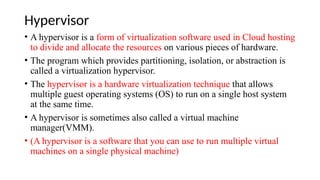 Hypervisor
• A hypervisor is a form of virtualization software used in Cloud hosting
to divide and allocate the resources on various pieces of hardware.
• The program which provides partitioning, isolation, or abstraction is
called a virtualization hypervisor.
• The hypervisor is a hardware virtualization technique that allows
multiple guest operating systems (OS) to run on a single host system
at the same time.
• A hypervisor is sometimes also called a virtual machine
manager(VMM).
• (A hypervisor is a software that you can use to run multiple virtual
machines on a single physical machine)
 