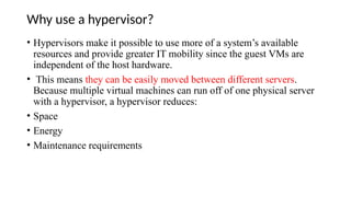 Why use a hypervisor?
• Hypervisors make it possible to use more of a system’s available
resources and provide greater IT mobility since the guest VMs are
independent of the host hardware.
• This means they can be easily moved between different servers.
Because multiple virtual machines can run off of one physical server
with a hypervisor, a hypervisor reduces:
• Space
• Energy
• Maintenance requirements
 