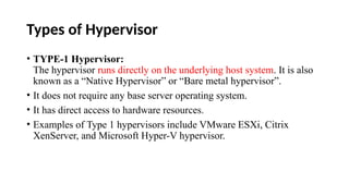 Types of Hypervisor
• TYPE-1 Hypervisor:
The hypervisor runs directly on the underlying host system. It is also
known as a “Native Hypervisor” or “Bare metal hypervisor”.
• It does not require any base server operating system.
• It has direct access to hardware resources.
• Examples of Type 1 hypervisors include VMware ESXi, Citrix
XenServer, and Microsoft Hyper-V hypervisor.
 