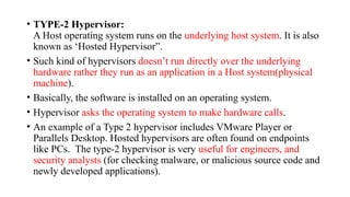• TYPE-2 Hypervisor:
A Host operating system runs on the underlying host system. It is also
known as ‘Hosted Hypervisor”.
• Such kind of hypervisors doesn’t run directly over the underlying
hardware rather they run as an application in a Host system(physical
machine).
• Basically, the software is installed on an operating system.
• Hypervisor asks the operating system to make hardware calls.
• An example of a Type 2 hypervisor includes VMware Player or
Parallels Desktop. Hosted hypervisors are often found on endpoints
like PCs. The type-2 hypervisor is very useful for engineers, and
security analysts (for checking malware, or malicious source code and
newly developed applications).
 