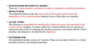 • HYPERVISOR REFERENCE MODEL :
There are 3 main modules coordinates in order to emulate the underlying hardware:
• DISPATCHER:
The dispatcher behaves like the entry point of the monitor and reroutes the
instructions of the virtual machine instance to one of the other two modules.
• ALLOCATOR:
The allocator is responsible for deciding the system resources to be provided to the
virtual machine instance. It means whenever a virtual machine tries to execute an
instruction that results in changing the machine resources associated with the virtual
machine, the allocator is invoked by the dispatcher.
• INTERPRETER:
The interpreter module consists of routines. These are executed, whenever a virtual
machine executes a privileged instruction.
 