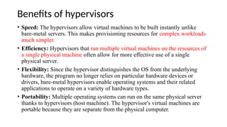 Benefits of hypervisors
• Speed: The hypervisors allow virtual machines to be built instantly unlike
bare-metal servers. This makes provisioning resources for complex workloads
much simpler.
• Efficiency: Hypervisors that run multiple virtual machines on the resources of
a single physical machine often allow for more effective use of a single
physical server.
• Flexibility: Since the hypervisor distinguishes the OS from the underlying
hardware, the program no longer relies on particular hardware devices or
drivers, bare-metal hypervisors enable operating systems and their related
applications to operate on a variety of hardware types.
• Portability: Multiple operating systems can run on the same physical server
thanks to hypervisors (host machine). The hypervisor's virtual machines are
portable because they are separate from the physical computer.
 