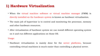 1) Hardware Virtualization
• When the virtual machine software or virtual machine manager (VMM) is
directly installed on the hardware system is known as hardware virtualization.
• The main job of hypervisor is to control and monitoring the processor, memory
and other hardware resources.
• After virtualization of hardware system we can install different operating system
on it and run different applications on those OS.
Usage:
• Hardware virtualization is mainly done for the server platforms, because
controlling virtual machines is much easier than controlling a physical server.
 
