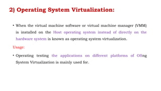 2) Operating System Virtualization:
• When the virtual machine software or virtual machine manager (VMM)
is installed on the Host operating system instead of directly on the
hardware system is known as operating system virtualization.
Usage:
• Operating testing the applications on different platforms of OSng
System Virtualization is mainly used for.
 