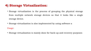 4) Storage Virtualization:
• Storage virtualization is the process of grouping the physical storage
from multiple network storage devices so that it looks like a single
storage device.
• Storage virtualization is also implemented by using software a
Usage:
• Storage virtualization is mainly done for back-up and recovery purposes
 